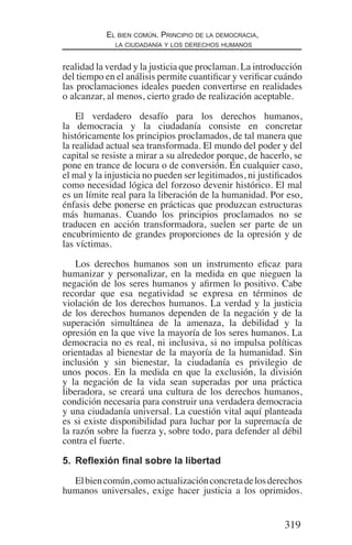 319
El bien común. Principio de la democracia,
la ciudadanía y los derechos humanos
realidad la verdad y la justicia que proclaman. La introducción
del tiempo en el análisis permite cuantificar y verificar cuándo
las proclamaciones ideales pueden convertirse en realidades
o alcanzar, al menos, cierto grado de realización aceptable.
El verdadero desafío para los derechos humanos,
la democracia y la ciudadanía consiste en concretar
históricamente los principios proclamados, de tal manera que
la realidad actual sea transformada. El mundo del poder y del
capital se resiste a mirar a su alrededor porque, de hacerlo, se
pone en trance de locura o de conversión. En cualquier caso,
el mal y la injusticia no pueden ser legitimados, ni justificados
como necesidad lógica del forzoso devenir histórico. El mal
es un límite real para la liberación de la humanidad. Por eso,
énfasis debe ponerse en prácticas que produzcan estructuras
más humanas. Cuando los principios proclamados no se
traducen en acción transformadora, suelen ser parte de un
encubrimiento de grandes proporciones de la opresión y de
las víctimas.
Los derechos humanos son un instrumento eficaz para
humanizar y personalizar, en la medida en que nieguen la
negación de los seres humanos y afirmen lo positivo. Cabe
recordar que esa negatividad se expresa en términos de
violación de los derechos humanos. La verdad y la justicia
de los derechos humanos dependen de la negación y de la
superación simultánea de la amenaza, la debilidad y la
opresión en la que vive la mayoría de los seres humanos. La
democracia no es real, ni inclusiva, si no impulsa políticas
orientadas al bienestar de la mayoría de la humanidad. Sin
inclusión y sin bienestar, la ciudadanía es privilegio de
unos pocos. En la medida en que la exclusión, la división
y la negación de la vida sean superadas por una práctica
liberadora, se creará una cultura de los derechos humanos,
condición necesaria para construir una verdadera democracia
y una ciudadanía universal. La cuestión vital aquí planteada
es si existe disponibilidad para luchar por la supremacía de
la razón sobre la fuerza y, sobre todo, para defender al débil
contra el fuerte.
5.	 Reflexión final sobre la libertad
Elbiencomún,comoactualizaciónconcretadelosderechos
humanos universales, exige hacer justicia a los oprimidos.
Democracia Pobreza DDHH.indb 319 10/30/12 9:39 AM
 