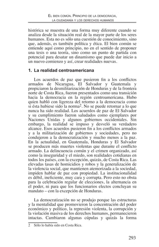 293
El bien común. Principio de la democracia,
la ciudadanía y los derechos humanos
histórica se muestra de una forma muy diferente cuando se
analiza desde la situación real de la mayor parte de los seres
humanos. Esta no es sólo una cuestión de conocimiento, sino
que, además, es también política y ética. El bien común se
entiende aquí como principio, no en el sentido de proponer
una tesis o una teoría, sino como un punto de partida con
potencial para desatar un dinamismo que puede dar inicio a
un nuevo comienzo y así, crear realidades nuevas.
1.	 La realidad centroamericana
Los acuerdos de paz que pusieron fin a los conflictos
armados de Nicaragua, El Salvador y Guatemala y
propiciaron la desmilitarización de Honduras y de la frontera
norte de Costa Rica, fueron presentados como una transición
hacia la democracia en la región centroamericana. Hubo
quien habló con ligereza del retorno a la democracia como
si ésta hubiese sido la norma2. No se puede retornar a lo que
nunca ha sido realidad. Los acuerdos de paz de El Salvador
y su cumplimiento fueron saludados como ejemplares por
Naciones Unidas y algunos gobiernos occidentales. Sin
embargo, la realidad se impuso y desveló su verdadero
alcance. Esos acuerdos pusieron fin a los conflictos armados
y a la militarización de gobiernos y sociedades, pero no
condujeron a la democratización y mucho menos a la paz.
En la actualidad, en Guatemala, Honduras y El Salvador
se producen más muertes violentas que durante el conflicto
armado. La delincuencia común y el crimen organizado, así
como la inseguridad y el miedo, son realidades cotidianas en
todos los países, con la excepción, quizás, de Costa Rica. Las
elevadas tasas de homicidios y robos y la generalización de
la violencia social, que mantienen atemorizada a la sociedad,
impiden hablar de paz con propiedad. La institucionalidad
es débil, ineficiente, muy cara y corrupta. Pero esto no obsta
para la celebración regular de elecciones, la alternancia en
el poder, ni para que los funcionarios electos concluyan su
mandato – con la excepción de Honduras.
La democratización no se produjo porque las estructuras
y la mentalidad que promovieron la concentración del poder
económico y político, la represión violenta, la corrupción y
la violación masiva de los derechos humanos, permanecieron
intactas. Cambiaron algunas cúpulas y quizás la forma
2	 Sólo lo había sido en Costa Rica.
Democracia Pobreza DDHH.indb 293 10/30/12 9:39 AM
 