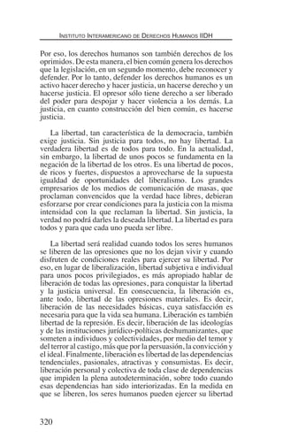 Instituto Interamericano de Derechos Humanos IIDH
320
Por eso, los derechos humanos son también derechos de los
oprimidos. De esta manera, el bien común genera los derechos
que la legislación, en un segundo momento, debe reconocer y
defender. Por lo tanto, defender los derechos humanos es un
activo hacer derecho y hacer justicia, un hacerse derecho y un
hacerse justicia. El opresor sólo tiene derecho a ser liberado
del poder para despojar y hacer violencia a los demás. La
justicia, en cuanto construcción del bien común, es hacerse
justicia.
La libertad, tan característica de la democracia, también
exige justicia. Sin justicia para todos, no hay libertad. La
verdadera libertad es de todos para todo. En la actualidad,
sin embargo, la libertad de unos pocos se fundamenta en la
negación de la libertad de los otros. Es una libertad de pocos,
de ricos y fuertes, dispuestos a aprovecharse de la supuesta
igualdad de oportunidades del liberalismo. Los grandes
empresarios de los medios de comunicación de masas, que
proclaman convencidos que la verdad hace libres, debieran
esforzarse por crear condiciones para la justicia con la misma
intensidad con la que reclaman la libertad. Sin justicia, la
verdad no podrá darles la deseada libertad. La libertad es para
todos y para que cada uno pueda ser libre.
La libertad será realidad cuando todos los seres humanos
se liberen de las opresiones que no los dejan vivir y cuando
disfruten de condiciones reales para ejercer su libertad. Por
eso, en lugar de liberalización, libertad subjetiva e individual
para unos pocos privilegiados, es más apropiado hablar de
liberación de todas las opresiones, para conquistar la libertad
y la justicia universal. En consecuencia, la liberación es,
ante todo, libertad de las opresiones materiales. Es decir,
liberación de las necesidades básicas, cuya satisfacción es
necesaria para que la vida sea humana. Liberación es también
libertad de la represión. Es decir, liberación de las ideologías
y de las instituciones jurídico-políticas deshumanizantes, que
someten a individuos y colectividades, por medio del temor y
del terror al castigo, más que por la persuasión, la convicción y
el ideal. Finalmente, liberación es libertad de las dependencias
tendenciales, pasionales, atractivas y consumistas. Es decir,
liberación personal y colectiva de toda clase de dependencias
que impiden la plena autodeterminación, sobre todo cuando
esas dependencias han sido interiorizadas. En la medida en
que se liberen, los seres humanos pueden ejercer su libertad
Democracia Pobreza DDHH.indb 320 10/30/12 9:39 AM
 