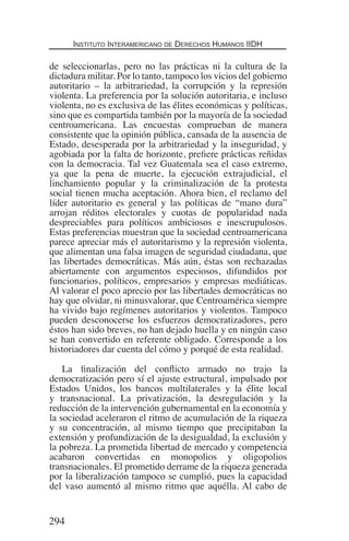 Instituto Interamericano de Derechos Humanos IIDH
294
de seleccionarlas, pero no las prácticas ni la cultura de la
dictadura militar. Por lo tanto, tampoco los vicios del gobierno
autoritario – la arbitrariedad, la corrupción y la represión
violenta. La preferencia por la solución autoritaria, e incluso
violenta, no es exclusiva de las élites económicas y políticas,
sino que es compartida también por la mayoría de la sociedad
centroamericana. Las encuestas comprueban de manera
consistente que la opinión pública, cansada de la ausencia de
Estado, desesperada por la arbitrariedad y la inseguridad, y
agobiada por la falta de horizonte, prefiere prácticas reñidas
con la democracia. Tal vez Guatemala sea el caso extremo,
ya que la pena de muerte, la ejecución extrajudicial, el
linchamiento popular y la criminalización de la protesta
social tienen mucha aceptación. Ahora bien, el reclamo del
líder autoritario es general y las políticas de “mano dura”
arrojan réditos electorales y cuotas de popularidad nada
despreciables para políticos ambiciosos e inescrupulosos.
Estas preferencias muestran que la sociedad centroamericana
parece apreciar más el autoritarismo y la represión violenta,
que alimentan una falsa imagen de seguridad ciudadana, que
las libertades democráticas. Más aún, éstas son rechazadas
abiertamente con argumentos especiosos, difundidos por
funcionarios, políticos, empresarios y empresas mediáticas.
Al valorar el poco aprecio por las libertades democráticas no
hay que olvidar, ni minusvalorar, que Centroamérica siempre
ha vivido bajo regímenes autoritarios y violentos. Tampoco
pueden desconocerse los esfuerzos democratizadores, pero
éstos han sido breves, no han dejado huella y en ningún caso
se han convertido en referente obligado. Corresponde a los
historiadores dar cuenta del cómo y porqué de esta realidad.
La finalización del conflicto armado no trajo la
democratización pero sí el ajuste estructural, impulsado por
Estados Unidos, los bancos multilaterales y la élite local
y transnacional. La privatización, la desregulación y la
reducción de la intervención gubernamental en la economía y
la sociedad aceleraron el ritmo de acumulación de la riqueza
y su concentración, al mismo tiempo que precipitaban la
extensión y profundización de la desigualdad, la exclusión y
la pobreza. La prometida libertad de mercado y competencia
acabaron convertidas en monopolios y oligopolios
transnacionales. El prometido derrame de la riqueza generada
por la liberalización tampoco se cumplió, pues la capacidad
del vaso aumentó al mismo ritmo que aquélla. Al cabo de
Democracia Pobreza DDHH.indb 294 10/30/12 9:39 AM
 