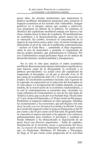 295
El bien común. Principio de la democracia,
la ciudadanía y los derechos humanos
pocos años, las mismas instituciones que impusieron la
política neoliberal introdujeron programas para aminorar el
impacto económico en los sectores más vulnerables. Aunque
positivos en sí mismos, puesto que ayudan a sobrevivir,
esos programas no liberan de la pobreza. Al contrario, la
dinámica del capitalismo neoliberal empuja con fuerza a las
clases medias hacia la línea de la pobreza. El neoliberalismo
no contribuyó a la democratización; quizás nunca fue esa
su intención. En cambio, favoreció la concentración de la
riqueza de una forma nunca antes vista, al mismo tiempo que
deterioraba el nivel de vida de la población centroamericana
– incluso en Costa Rica –, aumentaba el flujo migratorio,
subía la tasa de homicidios y permitía el surgimiento de
nuevos grupos armados, que generalizaron la violencia. Por
eso, Centroamérica ocupa posiciones bajas en los índices de
desarrollo humano, institucionalidad y transparencia.
No es este el sitio para analizar el orden económico
neoliberal.Bastamencionaralgunosindicadoressignificativos
para hacerse cargo de la desigualdad, la exclusión y la
pobreza prevalecientes. La actual crisis del capitalismo ha
empeorado el desempleo, ya de por sí elevado. Casi el 18
por ciento de la población entre 18 y 25 años se encuentra sin
empleo. El crecimiento económico reciente, más vigoroso de
lo esperado, no repercutirá en la reducción del desempleo en
el corto plazo. La recuperación del empleo depende, en gran
medida, de la reactivación de la economía estadounidense, a
la cual la centroamericana se encuentra muy vinculada. La
carga tributaria de Centroamérica es una de las más bajas de
América Latina, que ya de por sí es bastante baja. Oscila entre
el 11 por ciento en Guatemala y el 18 por ciento en Nicaragua.
Predomina el impuesto indirecto al valor agregado. Abundan
las exoneraciones y las exenciones, que privilegian a los más
ricos, lo cual, a su vez, favorece la evasión y la elusión. La tasa
de evasión del impuesto sobre la renta en Guatemala es del 63
por ciento y del 45 por ciento en El Salvador. El quintil donde
se concentra el ingreso nacional se ha opuesto a los esfuerzos
gubernamentales para erradicar el privilegio y combatir el
fraude tributario y ha obstaculizado la negociación de un
pacto fiscal con diversos argumentos – huida de capitales,
disminución de la inversión, acoso o persecución del fisco,
etc. La escasez de recursos financieros limita el gasto social
que, en Guatemala, Honduras, El Salvador y Nicaragua,
no llega al 10 por ciento como proporción de la actividad
Democracia Pobreza DDHH.indb 295 10/30/12 9:39 AM
 
