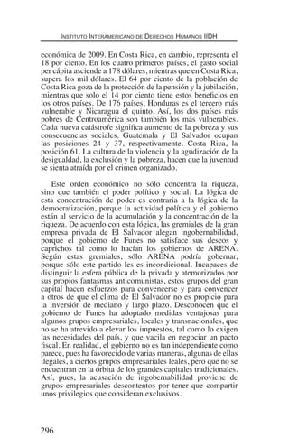 Instituto Interamericano de Derechos Humanos IIDH
296
económica de 2009. En Costa Rica, en cambio, representa el
18 por ciento. En los cuatro primeros países, el gasto social
per cápita asciende a 178 dólares, mientras que en Costa Rica,
supera los mil dólares. El 64 por ciento de la población de
Costa Rica goza de la protección de la pensión y la jubilación,
mientras que solo el 14 por ciento tiene estos beneficios en
los otros países. De 176 países, Honduras es el tercero más
vulnerable y Nicaragua el quinto. Así, los dos países más
pobres de Centroamérica son también los más vulnerables.
Cada nueva catástrofe significa aumento de la pobreza y sus
consecuencias sociales. Guatemala y El Salvador ocupan
las posiciones 24 y 37, respectivamente. Costa Rica, la
posición 61. La cultura de la violencia y la agudización de la
desigualdad, la exclusión y la pobreza, hacen que la juventud
se sienta atraída por el crimen organizado.
Este orden económico no sólo concentra la riqueza,
sino que también el poder político y social. La lógica de
esta concentración de poder es contraria a la lógica de la
democratización, porque la actividad política y el gobierno
están al servicio de la acumulación y la concentración de la
riqueza. De acuerdo con esta lógica, las gremiales de la gran
empresa privada de El Salvador alegan ingobernabilidad,
porque el gobierno de Funes no satisface sus deseos y
caprichos tal como lo hacían los gobiernos de ARENA.
Según estas gremiales, sólo ARENA podría gobernar,
porque sólo este partido les es incondicional. Incapaces de
distinguir la esfera pública de la privada y atemorizados por
sus propios fantasmas anticomunistas, estos grupos del gran
capital hacen esfuerzos para convencerse y para convencer
a otros de que el clima de El Salvador no es propicio para
la inversión de mediano y largo plazo. Desconocen que el
gobierno de Funes ha adoptado medidas ventajosas para
algunos grupos empresariales, locales y transnacionales, que
no se ha atrevido a elevar los impuestos, tal como lo exigen
las necesidades del país, y que vacila en negociar un pacto
fiscal. En realidad, el gobierno no es tan independiente como
parece, pues ha favorecido de varias maneras, algunas de ellas
ilegales, a ciertos grupos empresariales leales, pero que no se
encuentran en la órbita de los grandes capitales tradicionales.
Así, pues, la acusación de ingobernabilidad proviene de
grupos empresariales descontentos por tener que compartir
unos privilegios que consideran exclusivos.
Democracia Pobreza DDHH.indb 296 10/30/12 9:39 AM
 