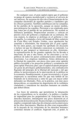 297
El bien común. Principio de la democracia,
la ciudadanía y los derechos humanos
En cualquier caso, el gran capital espera que el gobierno
se ponga de manera incondicional y exclusiva al servicio de
sus intereses. Se aseguran de ello con el financiamiento de las
campañas electorales de aquellos partidos y candidatos que
les ofrecen garantías. También contribuyen con las campañas
de los partidos de la oposición, aunque en menor medida,
para protegerse las espaldas. Presionan a sus empleados para
que voten por el partido de sus preferencias. No ocultan su
militancia partidaria. Proporcionan asesores y colocan en
puestos clave del gobierno a empleados de su confianza. De
esta manera, la empresa se prolonga en el gobierno y éste
en aquélla. La campaña a favor del tratado de libre comercio
de Costa Rica con Estados Unidos, cuya aprobación fue
sometida a referéndum, fue financiada por el gran capital.
En los otros países, ese tratado fue aprobado sin discusión
e incluso sin que los diputados conocieran su contenido. La
verdad es que tampoco se interesaron en ello. Asimismo,
la regionalización de los grandes capitales los ha llevado a
intervenir, de una u otra forma, en las elecciones y en las
políticas de todos los países centroamericanos donde tienen
inversiones. Las empresas mediáticas, firmes defensoras de
la libertad de expresión, son pieza clave para crear opinión
pública favorable a los proyectos políticos y económicos del
gran capital. Pareciera, pues, que el capital no puede prosperar
sin gozar de privilegios gubernamentales, una contradicción
flagrante del principio de la libertad del mercado y del que
afirma la inconveniencia de la intervención de la política en
la economía. Paradójicamente, el gran inversionista y el gran
empresario se encuentran entre los que más hablan de las
bondades de la democracia y entre los que con mayor ardor
defienden sus libertades. Pero, en la práctica, son muy poco
democráticos, se consideran los depositarios de la verdadera
ciudadanía y consideran los derechos humanos un estorbo
que deben tolerar.
Las leyes de amnistía, que permitieron la integración
de los exguerrilleros en la sociedad y la política a cambio
de impunidad para los perpetradores de violaciones de los
derechos humanos, introdujeron una grave distorsión en el
procesodedemocratización.Enpocotiempo,esaimpunidadse
amplía y comprende toda clase de crímenes con la connivencia
de los altos funcionarios. Muchos de ellos eran responsables
de la mayoría de las violaciones de los derechos humanos
cometidas durante el conflicto. Superado éste, el poder, la
Democracia Pobreza DDHH.indb 297 10/30/12 9:39 AM
 
