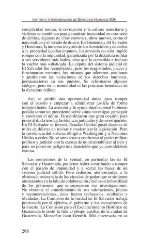 Instituto Interamericano de Derechos Humanos IIDH
298
complicidad mutua, la corrupción y la cultura autoritaria y
violenta se combinan para garantizar impunidad en otra serie
de delitos, algunos de ellos comunes, otros nuevos, como el
narcotráfico y el lavado de dinero. En Guatemala, El Salvador
y Honduras, la inmensa mayoría de los homicidios y de daños
a la propiedad quedan impunes. La amnistía no solo impide
romper con la impunidad, garantizada por la dictadura militar
a sus servidores más leales, sino que la consolida e incluso
la vuelve más sofisticada. La cúpula del sistema judicial de
El Salvador fue reemplazada, pero los magistrados, jueces y
funcionarios menores, los mismos que toleraron, ocultaron
y justificaron las violaciones de los derechos humanos,
permanecieron en sus puestos. Se reformaron algunos
códigos, pero no la mentalidad ni las prácticas heredadas de
la dictadura militar.
Así, se perdió una oportunidad única para romper
con el pasado y empezar a administrar justicia de forma
independiente. La asesoría y la ayuda internacional hubieran
podido sentar un precedente sobre cómo investigar, perseguir
y sancionar el delito. Desperdiciaron una gran ocasión para
poneraldíalateoríaylastécnicasjudicialesydeinvestigación.
En El Salvador se intentó. Estados Unidos gastó decenas de
miles de dólares en revisar y modernizar la legislación. Pero
la resistencia del sistema obligó a Washington y a Naciones
Unidas a ceder. No se atrevieron a confrontar al poder militar,
político y judicial con la excusa de no desestabilizar al país y
para no poner en peligro una transición que ya consideraban
exitosa.
Las comisiones de la verdad, en particular las de El
Salvador y Guatemala, pudieron haber contribuido a romper
con el pasado de impunidad y a sentar las bases de un
sistema judicial sólido. Pero cedieron, atemorizadas, a la
obstinada resistencia de los círculos de poder que se sintieron
amenazadosyalafaltadecolaboracióneinclusoalahostilidad
de los gobiernos, que entorpecieron sus investigaciones.
No obstante el comedimiento de sus valoraciones, juicios
y recomendaciones, éstas fueron rechazadas, ocultadas y
olvidadas. La Comisión de la verdad de El Salvador trabaja
presionada por el ejército, el gobierno y los escuadrones de
la muerte. La Comisión para el Esclarecimiento Histórico de
Guatemala le costó la vida al obispo auxiliar de la ciudad de
Guatemala, Monseñor Juan Gerardi. Más interesada en su
Democracia Pobreza DDHH.indb 298 10/30/12 9:39 AM
 
