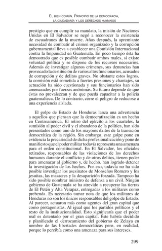 299
El bien común. Principio de la democracia,
la ciudadanía y los derechos humanos
prestigio que en cumplir su mandato, la misión de Naciones
Unidas en El Salvador se negó a reconocer la existencia
de escuadrones de la muerte. Años después, la apremiante
necesidad de combatir al crimen organizado y la corrupción
gubernamental lleva a establecer una Comisión Internacional
contra la Impunidad en Guatemala. En poco tiempo ésta ha
demostrado que es posible combatir ambos males, si existe
voluntad política y se dispone de los recursos necesarios.
Además de investigar algunos crímenes, sus denuncias han
provocadoladestitucióndevariosaltosfuncionarios,acusados
de corrupción y de delitos graves. No obstante estos logros,
la comisión está sometida a fuertes presiones y chantajes, su
actuación ha sido cuestionada y sus funcionarios han sido
amenazados por fuerzas anónimas. Su futuro depende de que
éstas no prevalezcan y de que pueda capacitar a la policía
guatemalteca. De lo contrario, corre el peligro de reducirse a
una experiencia aislada.
El golpe de Estado de Honduras lanza una advertencia
a aquellos que piensan que la democratización es un hecho
en Centroamérica. El retiro del ejército a los cuarteles, la
sumisión al poder civil y el abandono de la política, han sido
presentados como uno de los mayores éxitos de la transición
democrática de la región. Sin embargo, este golpe pone en
evidencia la precariedad de dicha profesionalización y pone de
manifiestoqueelpodermilitartodavíarepresentaunaamenaza
para el orden constitucional. En El Salvador, los oficiales
retirados, responsables de las violaciones de los derechos
humanos durante el conflicto y de otros delitos, tienen poder
para amenazar al gobierno y, de hecho, han logrado detener
la investigación de los hechos. Por eso, todavía no ha sido
posible investigar los asesinatos de Monseños Romero y los
jesuitas, las masacres y la desaparición forzada. Tampoco ha
sido posible nombrar ministro de defensa a un civil. Ningún
gobierno de Guatemala se ha atrevido a recuperar las tierras
de El Petén y Alta Verapaz, entregadas a los militares como
prebenda. Es necesario tomar nota de que los militares de
Honduras no son los únicos responsables del golpe de Estado.
Al parecer, actuaron más como agentes del gran capital que
como protagonistas. Al igual que los partidos políticos y el
resto de la institucionalidad. Esto significaría que el poder
real es detentado por el gran capital. Éste habría decidido
y planificado el derrocamiento del gobierno de Zelaya en
nombre de las libertades democráticas pero, en realidad,
porque lo percibía como una amenaza para sus intereses.
Democracia Pobreza DDHH.indb 299 10/30/12 9:39 AM
 