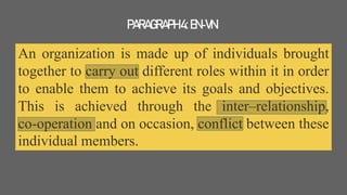 An organization is made up of individuals brought
together to carry out different roles within it in order
to enable them to achieve its goals and objectives.
This is achieved through the inter–relationship,
co-operation and on occasion, conflict between these
individual members.
PARAGRAPH4:EN-VN
 