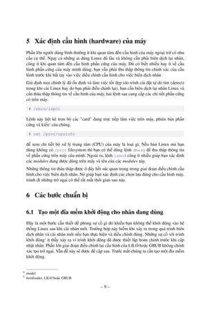– 9 –
5 Xác định cấu hình (hardware) của máy
Phần lớn người dùng bình thường ít khi quan tâm đến cấu hình của máy ngoại trừ có nhu
cầu cụ thể. Ngay cả những ai dùng Linux đã lâu và không cần phải biên dịch lại nhân,
cũng ít khi quan tâm đến cấu hình phần cứng của máy. Dù có biết nhiều hay ít về cấu
hình phần cứng của máy mình dùng, bạn vẫn phải thu thập thông tin chính xác của cấu
hình trước khi bắt tay vào việc điều chỉnh cấu hình cho việc biên dịch nhân.
Giả định mọi chỉnh lý đã ổn định và làm việc tốt đẹp (do trình cài đặt tự dò tìm (detect)
trong khi cài Linux hay do bạn phải điều chỉnh lại), bạn cần biên dịch lại nhân Linux và
cần thâu thập thông tin về cấu hình của máy, hai lệnh sau cung cấp các chi tiết phần cứng
có trên máy:
# /sbin/lspci
Lệnh này liệt kê trọn bộ các "card" đang trực tiếp làm việc trên máy, phiên bản phần
cứng và kiểu4
của chúng.
# cat /proc/cpuinfo
để xem chi tiết bộ xử lý trung tâm (CPU) của máy là loại gì. Nếu bản Linux mà bạn
dùng không có /proc filesystem thì bạn có thể dùng lệnh dmesg để thu thập thông tin
về phần cứng trên máy của mình. Ngoài ra, lệnh lsmod cũng ít nhiều giúp bạn xác định
các modules đang được dùng trên máy và tên của các modules này.
Những thông tin thâu thập được ở đây hết sức quan trọng trong giai đoạn điều chỉnh cấu
hình cho việc biên dịch nhân. Nó giúp bạn xác định các chọn lựa đúng cho cấu hình máy,
tránh đi những trở ngại có thể rất mất thời gian sau này.
6 Các bước chuẩn bị
6.1 Tạo một đĩa mềm khởi động cho nhân đang dùng
Đây là một bước cần thiết đề phòng sự cố gì đó khiến bạn không thể khởi động vào hệ
thống Linux sau khi cài nhân mới. Trường hợp này hiếm khi xảy ra trong quá trình biên
dịch nhân và cài nhân mới nếu bạn thực hiện và điều chỉnh đúng. Những sự cố với trình
khởi động5
ít thấy xảy ra vì trình khởi động đã được thiết lập hoàn chỉnh trước khi cập
nhật nhân. Phần lớn giai đoạn điều chỉnh lại cấu hình của LILO hoặc GRUB không chính
xác tạo trở ngại. Vấn đề này sẽ được đề cập sau. Trước mắt chúng ta cần tạo một đĩa mềm
khởi động.
model4
bootloader, LILO hoặc GRUB5
 