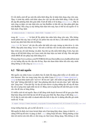 – 10 –
Có rất nhiều cách để tạo một đĩa mềm khởi động lấy từ nhân hiện đang chạy trên máy.
Thay vì trình bày nhiều cách khác nhau cho việc tạo đĩa mềm khởi động, ở đây tôi chỉ
đề cập đến phương thức đơn giản nhất. Cách dễ nhất có lẽ là dùng mkbootdisk. Đây là
một công cụ được cài mặc định trên các bản RedHat và hầu hết các bản phân phối dựa
trên RedHat. Nếu công cụ này không hiện diện trên máy, bạn có thể tải mã nguồn về và
biên dịch. Chạy lệnh:
# mkbootdisk --device /dev/fd0 ‘uname -r‘
trong đó ‘uname -r‘ là lệnh để lấy phiên bản nhân hiện dùng trên máy. Nếu không
muốn phiên bản này, bạn có thể gõ vào phiên bản nào đó theo ý (tất nhiên là phiên bản
kernel này phải hiện hữu trên hệ thống).
/dev/fd0 là "device" chỉ cho đĩa mềm thứ nhất trên máy (tương tự như drive A: trên
DOS). Bạn phải chọn đúng "device" thì mới có dữ liệu viết vào đĩa mềm mình muốn tạo.
Quy trình này chỉ mất khoảng vài phút. Sau khi tạo đĩa mềm khởi động ở trên, bạn nên
dùng nó để thử khởi động vào Linux trước khi thực hiện các bước kế tiếp. Nên nhớ phải
chỉnh BIOS để cho phép máy khởi động từ A:
Ở trang http://www.yolinux.com/TUTORIALS/LinuxTutorialRecoveryAndBootDisk.html
có các hướng dẫn tạo đĩa cấp cứu rất hay. Bạn nên tham khảo thêm nếu trên máy mình
dùng không có sẵn công cụ mkbootdisk.
6.2 Tải mã nguồn
Mã nguồn của nhân Linux (cả phiên bản ổn định lẫn đang phát triển) có rất nhiều nơi
trên Internet. Nên vào trang trung tâm của nhân Linux ở http://www.kernel.
org và tham khảo danh sách "mirrors" để tìm nơi "gần" chỗ mình cư ngụ nhất để tải về.
Nơi "gần" không nhất thiết là "gần" theo phương diện địa lý mà nên chọn "gần" nhất dựa
trên "ping time". Chịu khó lấy vài địa chỉ trên mirror và ping những địa chỉ này để chọn
lấy nơi có ping time ngắn nhất mà tải về. Bằng cách sẽ giúp bạn đỡ mất thời gian và tiện
cho vấn đề chia xẻ băng thông.
Có nhiều cách tải mã nguồn. Bạn có thể dùng trình duyệt (browser) để tải qua giao thức
http hoặc dùng một trình ftp nào đó để tải qua giao thức ftp. Bạn cũng có thể dùng wget.
Có lẽ đây là cách tiện nhất và nhanh nhất nếu biết rõ địa chỉ và đường dẫn đến gói mình
muốn tải. Ví dụ:
$ wget http://www.kernel.org/pub/linux/kernel/v2.4/linux-2.4.26.tar.bz2
trong trường hợp này, gói cụ thể cần tải là linux-2.4.26.tar.bz2.
Mã nguồn ổn định của Linux kernel được nén ở hai dạng khác nhau: dạng có đuôi là .gz
(dùng GNUzip để nén) và dạng có đuôi .bz2 (dùng bzip2 để nén). Thông thường cả hai
tiện ích nén/xả nén trên đều có sẵn trong các bản Linux thông dụng. Nếu không có sẵn
 