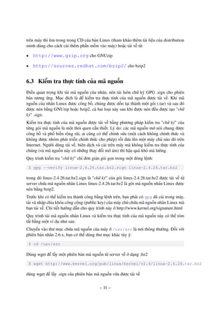– 11 –
trên máy thì tìm trong trong CD của bản Linux (tham khảo thêm tài liệu của distribution
mình dùng cho cách cài thêm phần mềm vào máy) hoặc tải về từ:
• http://www.gzip.org cho GNUzip
• http://sources.redhat.com/bzip2/ cho bzip2
6.3 Kiểm tra thực tính của mã nguồn
Điều quan trọng khi tải mã nguồn của nhân, nên tải luôn chữ ký GPG .sign cho phiên
bản tương ứng. Mục đích là để kiểm tra thực tính của mã nguồn được tải về. Khi mã
nguồn của nhân Linux được công bố, chúng được dồn lại thành một gói (.tar) và sau đó
được nén bằng GNUzip hoặc bzip2, cả hai loại này sau khi được nén đều được tạo "chữ
ký" .sign.
Kiểm tra thực tính của mã nguồn được tải về bằng phương pháp kiểm tra "chữ ký" của
từng gói mã nguồn là một thói quen cần thiết. Lý do: các mã nguồn mở nói chung được
công bố và phổ biến rộng rãi, ai cũng có thể chỉnh sửa (một cách không chính thức và
không được nhóm phát triển chính thức cho phép) rồi đưa lên một máy chủ nào đó trên
Internet. Người dùng tải về, biên dịch và cài trên máy mà không kiểm tra thực tính của
chúng (và mã nguồn này có những thay đổi mờ ám) thì hậu quả khó mà lường.
Quy trình kiểm tra "chữ ký" chỉ đơn giản gói gọn trong một dòng lệnh:
$ gpg --verify linux-2.4.26.tar.bz2.sign linux-2.4.26.tar.bz2
trong đó linux-2.4.26.tar.bz2.sign là "chữ ký" của gói linux-2.4.26.tar.bz2 được tải về từ
server chứa mã nguồn nhân Linux linux-2.4.26.tar.bz2 là gói mã nguồn nhân Linux được
nén bằng bzip2.
Trước khi có thể kiểm tra thành công bằng lệnh trên, bạn phải có gpg đã cài trong máy,
tải và nhập chìa khóa công cộng (public key) của máy chủ chứa mã nguồn nhân Linux mà
bạn tải về. Chi tiết hướng dẫn cho quy trình này ở http://www.kernel.org/signature.html
Quy trình tải mã nguồn nhân Linux và kiểm tra thực tính của mã nguồn này có thể tóm
tắt bằng một ví dụ như sau:
Chuyển vào thư mục chứa mã nguồn của máy ở /usr/src là nơi thông thường. Đối với
phiên bản nhân 2.6.x, bạn có thể dùng thư mục khác tùy ý:
$ cd /usr/src
Dùng wget để lấy một phiên bản mã nguồn từ server về ở dạng .bz2
$ wget http://www.kernel.org/pub/linux/kernel/v2.4/linux-2.4.26.tar.bz2
dùng wget để lấy .sign của phiên bản mã nguồn vừa được tải về
 