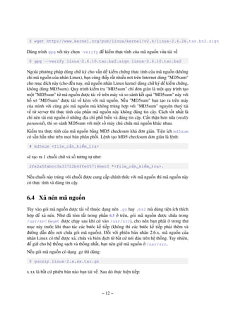 – 12 –
$ wget http://www.kernel.org/pub/linux/kernel/v2.4/linux-2.4.26.tar.bz2.sign
Dùng trình gpg với tùy chọn –verify để kiểm thực tính của mã nguồn vừa tải về
$ gpg --verify linux-2.6.10.tar.bz2.sign linux-2.6.10.tar.bz2
Ngoài phương pháp dùng chữ ký cho vấn đề kiểm chứng thực tính của mã nguồn (không
chỉ mã nguồn của nhân Linux), bạn cũng thấy rất nhiều nơi trên Internet dùng "MD5sum"
cho mục đích này (cho đến nay, mã nguồn nhân Linux kernel dùng chữ ký để kiểm chứng,
không dùng MD5sum). Quy trình kiểm tra "MD5sum" chỉ đơn giản là một quy trình tạo
một "MD5sum" từ mã nguồn được tải về trên máy và so sánh kết quả "MD5sum" này với
hồ sơ "MD5sum" được tải về kèm với mã nguồn. Nếu "MD5sum" bạn tạo ra trên máy
của mình với cùng gói mã nguồn mà không trùng hợp với "MD5sum" nguyên thuỷ tải
về từ server thì thực tính của phần mã nguồn này không đáng tin cậy. Cách tốt nhất là
chỉ nên tải mã nguồn ở những địa chỉ phố biến và đáng tin cậy. Cẩn thận hơn nữa (really
paranoid), thì so sánh MD5sum với một số máy chủ chứa mã nguồn khác nhau.
Kiểm tra thực tính của mã nguồn bằng MD5 checksum khá đơn giản. Tiện ích md5sum
có sẵn hần như trên mọi bản phân phối. Lệnh tạo MD5 checksum đơn giản là lệnh:
# md5sum <file_cần_kiểm_tra>
sẽ tạo ra 1 chuỗi chữ và số tương tự như:
2fe2a5fabcc3a33722b4ffe05714bec3 *<file_cần_kiểm_tra>.
Nếu chuỗi này trùng với chuỗi được cung cấp chính thức với mã nguồn thì mã nguồn này
có thực tính và đáng tin cậy.
6.4 Xả nén mã nguồn
Tùy vào gói mã nguồn được tải về thuộc dạng nén .gz hay .bz2 mà dùng tiện ích thích
hợp để xả nén. Như đã tóm tắt trong phần 6.3 ở trên, gói mã nguồn được chứa trong
/usr/src (wget được chạy sau khi cd vào /usr/src), cho nên bạn phải ở trong thư
mục này trước khi thao tác các bước kế tiếp (không thì các bước kế tiếp phải thêm và
đường dẫn đến nơi chứa gói mã nguồn). Đối với phiên bản nhân 2.6.x, mã nguồn của
nhân Linux có thể được xả, chứa và biên dịch từ bất cứ nơi đâu trên hệ thống. Tuy nhiên,
để giữ cho hệ thống sạch và thống nhất, bạn nên giữ mã nguồn ở /usr/src.
Nếu gói mã nguồn có dạng .gz thì dùng:
$ gunzip linux-2.x.xx.tar.gz
x.xx là bất cứ phiên bản nào bạn tải về. Sau đó thực hiện tiếp:
 