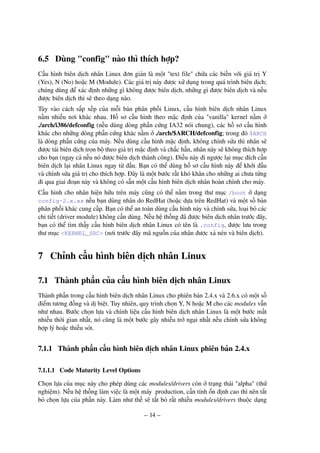 – 14 –
6.5 Dùng "config" nào thì thích hợp?
Cấu hình biên dịch nhân Linux đơn giản là một "text file" chứa các biến với giá trị Y
(Yes), N (No) hoặc M (Module). Các giá trị này được xử dụng trong quá trình biên dịch;
chúng dùng để xác định những gì không được biên dịch, những gì được biên dịch và nếu
được biên dịch thì sẽ theo dạng nào.
Tùy vào cách sắp xếp của mỗi bản phân phối Linux, cấu hình biên dịch nhân Linux
nằm nhiều nơi khác nhau. Hồ sơ cấu hình theo mặc định của "vanilla" kernel nằm ở
./arch/i386/defconfig (nếu dùng dòng phần cứng IA32 nói chung), các hồ sơ cấu hình
khác cho những dòng phần cứng khác nằm ở ./arch/$ARCH/defconfig; trong đó $ARCH
là dòng phần cứng của máy. Nếu dùng cấu hình mặc định, không chỉnh sửa thì nhân sẽ
được tái biên dịch trọn bộ theo giá trị mặc định và chắc hẳn, nhân này sẽ không thích hợp
cho bạn (ngay cả nếu nó được biên dịch thành công). Điều này đi ngược lại mục đích cần
biên dịch lại nhân Linux ngay từ đầu. Bạn có thể dùng hồ sơ cấu hình này để khởi đầu
và chỉnh sửa giá trị cho thích hợp. Đây là một bước rất khó khăn cho những ai chưa từng
đi qua giai đoạn này và không có sẵn một cấu hình biên dịch nhân hoàn chỉnh cho máy.
Cấu hình cho nhân hiện hữu trên máy cũng có thể nằm trong thư mục /boot ở dạng
config-2.x.xx nếu bạn dùng nhân do RedHat (hoặc dựa trên RedHat) và một số bản
phân phối khác cung cấp. Bạn có thể an toàn dùng cấu hình này và chỉnh sửa, loại bỏ các
chi tiết (driver module) không cần dùng. Nếu hệ thống đã được biên dịch nhân trước đây,
bạn có thể tìm thấy cấu hình biên dịch nhân Linux có tên là .config, được lưu trong
thư mục <KERNEL_SRC> (nơi trước đây mã nguồn của nhân được xả nén và biên dịch).
7 Chỉnh cấu hình biên dịch nhân Linux
7.1 Thành phần của cấu hình biên dịch nhân Linux
Thành phần trong cấu hình biên dịch nhân Linux cho phiên bản 2.4.x và 2.6.x có một số
điểm tương đồng và dị biệt. Tuy nhiên, quy trình chọn Y, N hoặc M cho các modules vẫn
như nhau. Bước chọn lựa và chỉnh liệu cấu hình biên dịch nhân Linux là một bước mất
nhiều thời gian nhất, nó cũng là một bước gây nhiều trở ngại nhất nếu chỉnh sửa không
hợp lý hoặc thiếu sót.
7.1.1 Thành phần cấu hình biên dịch nhân Linux phiên bản 2.4.x
7.1.1.1 Code Maturity Level Options
Chọn lựa của mục này cho phép dùng các modules/drivers còn ở trạng thái "alpha" (thử
nghiệm). Nếu hệ thống làm việc là một máy production, cần tính ổn định cao thì nên tắt
bỏ chọn lựa của phần này. Làm như thế sẽ tắt bỏ rất nhiều modules/drivers thuộc dạng
 