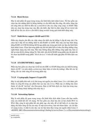 – 16 –
7.1.1.6 Block Devices
Đây là một phần rất quan trọng trong cấu hình biên dịch nhân Linux. Nó bao gồm các
chọn lựa cho những thiết bị thông thường và cần thiết như đĩa cứng, đĩa mềm, băng lưu
trữ cũng như các thiết bị điều tác (controllers) cho các cổng song song6
và RAID. Hầu
như các chọn lựa trong mục này đều cần thiết; đặc biệt là chức năng hỗ trợ initrd cần
thiết để tải sẵn các drivers cần thiết ở dạng module trong quá trình khởi động máy.
7.1.1.7 Multi-Device support (RAID and LVM)
Phần này chuyên chú đến các chức năng cần thiết cho hệ thống ở cấp độ máy chủ. Các
chọn lựa ở đây hỗ trợ những thiết bị như RAID và LVM. Nếu máy của bạn hiện đang
dùng RAID và LVM thì không thể bỏ qua phần này trong quá trình xác lập cấu hình biên
dịch nhân Linux. Chọn lựa trong phần này đòi hỏi phải hiểu rõ nhu cầu dùng những công
nghệ thuộc dạng này trên máy. Nếu máy không dùng đến những công nghệ này, bạn có
thể an toàn tắt bỏ chúng (dùng N). Nên nhớ, nếu tắt bỏ RAID trong phần này thì phải tắt
bỏ chọn lựa RAID trong phần "block devices" ở trên để tránh gặp phải lỗi biên dịch sau
này.
7.1.1.8 ATA/IDE/MFM/RLL support
Phần này bao gồm các chọn lựa và hỗ trợ cho IDE và ATAPI dùng trên các thiết bị tương
thich với PC7
(và trên nhiều architecture khác hiện có trên thị trường). Hầu hết các hệ
thống cần các chức năng hỗ trợ trong phần này.
7.1.1.9 Cryptography Support (CryptoAPI)
Đây là một phần khá mới và lý thú trong mã nguồn của nhân Linux 2.4.x (chỉ được giới
thiệu và công bố trong các phiên bản sau này của 2.4.x). Phần này có những lựa chọn
thuộc về vấn đề "mã hoá" cho filesystem. Bạn có thể biên dịch các chọn lựa trong mục
này và xử dụng (hoặc không) trên máy tùy ý.
7.1.1.10 Networking Options
Đây là một phần rất quan trọng trong cấu hình biên dịch nhân Linux nếu bạn muốn
máy của mình kết nối với mạng. Nó bao gồm các chọn lựa cho cả hai chuẩn IPv4 và
IPv6. Đây cũng là một phần hết sức phức tạp, cho nên, để có thể hiểu rõ và chọn lựa
đúng cho hiệu năng tối đa của máy về mặt networking, bạn nên tham khảo các tài liệu
về mạng Linux, ít nhất là nên đọc các tài liệu kèm theo trong mã nguồn nhân Linux ở
<KERNL SRC>/Documentation/networking/ (thường là /usr/src/linux-2.x.xx/Documentation/networking/).
parallel ports6
pc-compatible7
 