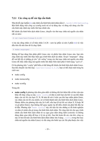 – 19 –
7.2.1 Các công cụ để xác lập cấu hình
Như đã đề cập ở phần 6.5, mặc định cấu hình biên dịch nhân nằm ở ./arch/i386/defconfig.
Khi khởi động một công cụ (config tool) nó sẽ tự động đọc và dùng nội dung của file
cấu hình mặc định này trước khi bạn chỉnh sửa.
Để chỉnh cấu hình biên dịch nhân Linux, chuyển vào thư mục chứa mã nguồn của nhân
(đã xả nén):
$ cd /usr/src/linux-2.4.26
ví dụ này dùng nhân có số hiệu nhân 2.4.26 - xem lại phần xả nén ở phần 6.4) và việc
đầu tiên rất nên làm đó là chạy lệnh:
$ make mrproper
Không kể bạn dùng bản phân phối Linux nào và phiên bản nhân Linux nào, bạn nên
chạy lệnh này trước khi thực hiện quy trình biên dịch lại nhân. Target "mrproper" dùng
để xoá hết tất cả những gì còn "vất vưởng" trong các thư mục chứa mã nguồn của nhân
Linux để chắc chắn rằng mã nguồn trước khi được biên dịch phải ở tình trạng "sạch sẽ".
Có ba phương tiện "config" phổ biến có thể dùng để chỉnh cấu hình biên dịch nhân Linux.
Sau khi chuyển vào thư mục /usr/src/linux-2.4.26, bạn có thể chọn một trong ba
cách sau:
• make config
• make menuconfig
• make xconfig
Trong đó:
• make config là phương tiện đơn giản nhất và không đòi hỏi thêm bất cứ thư viện nào
khác để chạy công cụ này. make config sẽ đưa ra một loạt câu hỏi và sau khi nhận
được câu trả lời của bạn (Y, N, M như đã nói ở trên sau khi bạn nhấn phím Enter,
xác nhận câu trả lời của mình), nó sẽ hình thành một cấu hình biên dịch nhân Linux.
Nhược điểm của phương tiện này là ở chỗ, nếu bạn lỡ trả lời sai (chọn Y, N hoặc M
và gõ phím Enter), bạn không thể quay ngược lại để điều chỉnh mà phải bắt đầu lại
từ đầu. Phương tiện "make config" này chỉ tiện lợi cho những ai rất kinh nghiệm
và nắm rõ mình cần gì trong cấu hình biên dịch nhân. Nó cũng tiện lợi cho quy trình
chỉnh cấu hình biên dịch nhân từ xa (qua giao diện dòng lệnh (console) và không
dùng được giao diện đồ họa vì lý do gì đó). Sau khi hoàn tất các câu hỏi, công cụ
này sẽ lưu trữ một cấu hình biên dịch nhân (được lưu ở dạng .config trong thư mục
chứa mã nguồn của nhân Linux) và sẵn sàng cho bước tạo các file phụ thuộc cho việc
 
