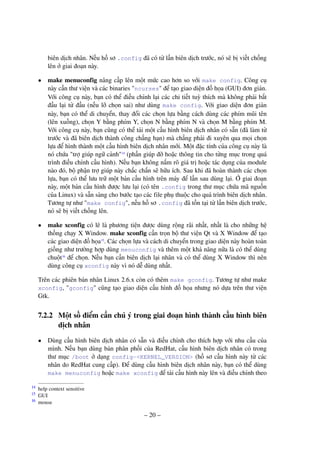 – 20 –
biên dịch nhân. Nếu hồ sơ .config đã có từ lần biên dịch trước, nó sẽ bị viết chồng
lên ở giai đoạn này.
• make menuconfig nâng cấp lên một mức cao hơn so với make config. Công cụ
này cần thư viện và các binaries "ncurses" để tạo giao diện đồ họa (GUI) đơn giản.
Với công cụ này, bạn có thể điều chỉnh lại các chi tiết tuỳ thích mà không phải bắt
đầu lại từ đầu (nếu lỡ chọn sai) như dùng make config. Với giao diện đơn giản
này, bạn có thể di chuyển, thay đổi các chọn lựa bằng cách dùng các phím mũi tên
(lên xuống), chọn Y bằng phím Y, chọn N bằng phím N và chọn M bằng phím M.
Với công cụ này, bạn cũng có thể tải một cấu hình biên dịch nhân có sẵn (đã làm từ
trước và đã biên dịch thành công chẳng hạn) mà chẳng phải đi xuyên qua mọi chọn
lựa để hình thành một cấu hình biên dịch nhân mới. Một đặc tính của công cụ này là
nó chứa "trợ giúp ngữ cảnh"14
(phần giúp đỡ hoặc thông tin cho từng mục trong quá
trình điều chỉnh cấu hình). Nếu bạn không nắm rõ giá trị hoặc tác dụng của module
nào đó, bộ phận trợ giúp này chắc chắn sẽ hữu ích. Sau khi đã hoàn thành các chọn
lựa, bạn có thể lưu trữ một bản cấu hình trên máy để lần sau dùng lại. Ở giai đoạn
này, một bản cấu hình được lưu lại (có tên .config trong thư mục chứa mã nguồn
của Linux) và sẵn sàng cho bước tạo các file phụ thuộc cho quá trình biên dịch nhân.
Tương tự như "make config", nếu hồ sơ .config đã tồn tại từ lần biên dịch trước,
nó sẽ bị viết chồng lên.
• make xconfig có lẽ là phương tiện được dùng rộng rãi nhất, nhất là cho những hệ
thống chạy X Window. make xconfig cần trọn bộ thư viện Qt và X Window để tạo
các giao diện đồ họa15
. Các chọn lựa và cách di chuyển trong giao diện này hoàn toàn
giống như trường hợp dùng menuconfig và thêm một khả năng nữa là có thể dùng
chuột16
để chọn. Nếu bạn cần biên dịch lại nhân và có thể dùng X Window thì nên
dùng công cụ xconfig này vì nó dễ dùng nhất.
Trên các phiên bản nhân Linux 2.6.x còn có thêm make gconfig. Tương tự như make
xconfig, "gconfig" cũng tạo giao diện cấu hình đồ họa nhưng nó dựa trên thư viện
Gtk.
7.2.2 Một số điểm cần chú ý trong giai đoạn hình thành cấu hình biên
dịch nhân
• Dùng cấu hình biên dịch nhân có sẵn và điều chỉnh cho thích hợp với nhu cầu của
mình. Nếu bạn dùng bản phân phối của RedHat, cấu hình biên dịch nhân có trong
thư mục /boot ở dạng config-<KERNEL_VERSION> (hồ sơ cấu hình này từ các
nhân do RedHat cung cấp). Để dùng cấu hình biên dịch nhân này, bạn có thể dùng
make menuconfig hoặc make xconfig để tải cấu hình này lên và điều chỉnh theo
help context sensitive14
GUI15
mouse16
 