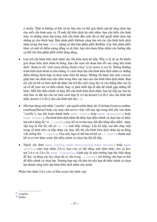 – 21 –
ý muốn. Thật ra không có bất cứ tài liệu nào có thể giải thích cặn kẽ từng chọn lựa
cho mỗi cấu hình máy cả. Ở mức độ biên dịch lại một nhân, bạn cần hiểu cấu hình
máy và những chọn lựa trong một cấu hình đến mức độ có thể quyết định chọn lựa
những gì cho thích hợp. Bản phân phối Debian cũng lưu trữ các cấu hình biên dịch
nhân trong thư mục /boot tương tự như bản phân phối RedHat. Các bản phân phối
khác có một số điểm tương đồng và dị biệt, bạn nên tham khảo thêm các hướng dẫn
cụ thể cho bản phân phối mình đang dùng.
• Lưu trữ cấu hình biên dịch nhân cho lần biên dịch kế tiếp. Nếu vì lý do gì đó khiến
giai đoạn biên dịch nhân bị hỏng, bạn cần xem xét đoạn báo lỗi sau cùng khi trình
dịch17
thoát ra với "tình trạng không thành công" (exit status is not 0). Thông thường
trình biên dịch thoát ra nửa chừng vì cách chọn lựa cấu hình biên dịch nhân có những
điểm không thích hợp và thoả mãn (liên hệ nhau). Những lỗi được báo trên console
giúp bạn xác định trục trặc nằm trong khu vực nào của cấu hình biên dịch nhân. Bạn
chỉ cần tải hồ sơ biên dịch đã được lưu trữ lần cuối cùng lên và vào thẳng khu vực bị
sự cố để xem xét và điều chỉnh, thay vì phải thiết lập từ đầu để tránh gặp những lỗi
khác. Mỗi khi điều chỉnh và thay đổi cấu hình biên dịch nhân, bạn lại tiếp tục lưu lại
một bản và đặt tên cho nó một cách hợp lý (ví dụ kernel-2.4.26-1 cho cấu hình thứ
nhất, kernel-2.4.26-2 cho cấu hình thứ nhì.....).
• Nếu bạn dùng một nhân "vanilla", mã nguồn nhân được tải về từ http://sources.redhat.
com/bzip2/kernel hoặc các máy chủ mirror (bài viết này tập trung chủ yếu vào nhân
"vanilla"), sau khi hoàn thành bước make config hoặc make menuconfig hoặc
make xconfig, cấu hình biên dịch nhân đã được bạn điều chỉnh và chọn lựa sẽ đưọc
lưu trữ ở dạng ẩn18
ở ./.config (các hồ sơ và thư mục bắt đầu bằng dấu chấm . được
xếp loại là file ẩn, chỉ có ls -la mới thấy chúng). Lần kế tiếp, sau khi chạy một
trong số lệnh trên và tiếp nhận các thay đổi thì cấu hình biên dịch nhân lại tự động
viết chồng lên ./.config. Cho nên, bạn có thể lưu trữ hồ sơ ./.config thành một
hồ sơ có tên khác trước khi điều chỉnh và chọn lựa lần kế tiếp.
• Ngoài các lệnh make config, make menuconfig, make xconfig hoặc make
gconfig (cho loạt nhân 2.6.x), bạn còn có thể dùng một lệnh khác cho cả ker-
nel 2.4.x và 2.6.x là: make oldconfig. Lệnh này là một trường hợp đặc biệt dùng
để đọc và dùng các tùy chọn đã có sẵn trong ./.config mà không cho bạn cơ hội
để điều chỉnh và chọn lựa. Trường hợp này rất tiện lợi nếu bạn đã điều chỉnh và chọn
lựa thành công một cấu hình biên dịch nhân cho mình.
Phiên bản nhân 2.6.x còn có bốn target cho bước này:
compiler17
hidden18
 