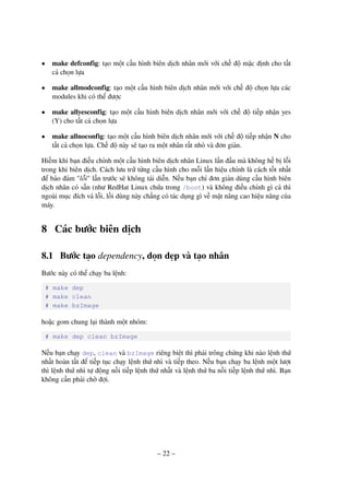 – 22 –
• make defconfig: tạo một cấu hình biên dịch nhân mới với chế độ mặc định cho tất
cả chọn lựa
• make allmodconfig: tạo một cấu hình biên dịch nhân mới với chế độ chọn lựa các
modules khi có thể được
• make allyesconfig: tạo một cấu hình biên dịch nhân mới với chế độ tiếp nhận yes
(Y) cho tất cả chọn lựa
• make allnoconfig: tạo một cấu hình biên dịch nhân mới với chế độ tiếp nhận N cho
tất cả chọn lựa. Chế độ này sẽ tạo ra một nhân rất nhỏ và đơn giản.
Hiếm khi bạn điều chỉnh một cấu hình biên dịch nhân Linux lần đầu mà không hề bị lỗi
trong khi biên dịch. Cách lưu trữ từng cấu hình cho mỗi lần hiệu chỉnh là cách tốt nhất
để bảo đảm "lỗi" lần trước sẽ không tái diễn. Nếu bạn chỉ đơn giản dùng cấu hình biên
dịch nhân có sẵn (như RedHat Linux chứa trong /boot) và không điều chỉnh gì cả thì
ngoài mục đích vá lỗi, lối dùng này chẳng có tác dụng gì về mặt nâng cao hiệu năng của
máy.
8 Các bước biên dịch
8.1 Bước tạo dependency, dọn dẹp và tạo nhân
Bước này có thể chạy ba lệnh:
# make dep
# make clean
# make bzImage
hoặc gom chung lại thành một nhóm:
# make dep clean bzImage
Nếu bạn chạy dep, clean và bzImage riêng biệt thì phải trông chừng khi nào lệnh thứ
nhất hoàn tất để tiếp tục chạy lệnh thứ nhì và tiếp theo. Nếu bạn chạy ba lệnh một lượt
thì lệnh thứ nhì tự động nối tiếp lệnh thứ nhất và lệnh thứ ba nối tiếp lệnh thứ nhì. Bạn
không cần phải chờ đợi.
 
