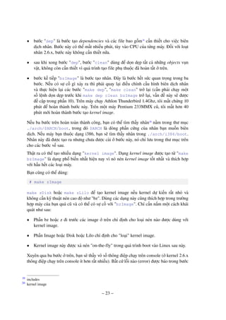 – 23 –
• bước "dep" là bước tạo dependencies và các file bao gồm19
cần thiết cho việc biên
dịch nhân. Bước này có thể mất nhiều phút, tùy vào CPU của từng máy. Đối với loạt
nhân 2.6.x, bước này không cần thiết nữa.
• sau khi xong bước "dep", bước "clean" dùng để dọn dẹp tất cả những objects vụn
vặt, không còn cần thiết vì quá trình tạo file phụ thuộc đã hoàn tất ở trên.
• bước kế tiếp "bzImage" là bước tạo nhân. Đây là bước hết sức quan trọng trong ba
bước. Nếu có sự cố gì xảy ra thì phải quay lại điều chỉnh cấu hình biên dịch nhân
và thực hiện lại các bước "make dep", "make clean" trở lại (cần phải chạy một
số lệnh dọn dẹp trước khi make dep clean bzImage trở lại, vấn đề này sẽ được
đề cập trong phần 10). Trên máy chạy Athlon Thunderbird 1.4Ghz, tôi mất chừng 10
phút để hoàn thành bước này. Trên một máy Pentium 233MMX cũ, tôi mất hơn 40
phút mới hoàn thành bước tạo kernel image.
Nếu ba bước trên hoàn toàn thành công, bạn có thể tìm thấy nhân20
nằm trong thư mục
./arch/$ARCH/boot, trong đó $ARCH là dòng phần cứng của nhân bạn muốn biên
dịch. Nếu máy bạn thuộc dạng i386, bạn sẽ tìm thấy nhân trong ./arch/i386/boot.
Nhân này đã được tạo ra nhưng chưa được cài ở bước này, nó chỉ lưu trong thư mục trên
cho các bước về sau.
Thật ra có thể tạo nhiều dạng "kernel image". Dạng kernel image được tạo từ "make
bzImage" là dạng phổ biến nhất hiện nay vì nó nén kernel image tốt nhất và thích hợp
với hầu hết các loại máy.
Bạn cũng có thể dùng:
# make zImage
make zDisk hoặc make zLilo để tạo kernel image nếu kernel dự kiến rất nhỏ và
không cần kỹ thuật nén cao độ như "bz". Dùng các dạng này cũng thích hợp trong trường
hợp máy của bạn quá cũ và có thể có sự cố với "bzImage". Chỉ cần nắm một cách khái
quát như sau:
• Phần bz hoặc z đi trước các image ở trên chỉ định cho loại nén nào được dùng với
kernel image.
• Phần Image hoặc Disk hoặc Lilo chỉ định cho "loại" kernel image.
• Kernel image này được xả nén "on-the-fly" trong quá trình boot vào Linux sau này.
Xuyên qua ba bước ở trên, bạn sẽ thấy vô số thông điệp chạy trên console (ở kernel 2.6.x
thông điệp chạy trên console ít hơn rất nhiều). Bất cứ lỗi nào (error) được báo trong bước
includes19
kernel image20
 