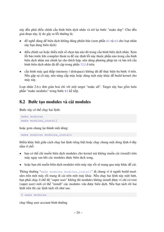 – 24 –
này đều phải điều chỉnh cấu hình biên dịch nhân và trở lại bước "make dep". Cho đến
giai đoạn này, lý do gây ra lỗi thường là:
• đồ nghề dùng để biên dịch không đúng phiên bản (xem phần 4.1 và 4.2 cho loạt nhân
này bạn đang biên dịch)
• điều chỉnh sai hoặc thiếu một số chọn lựa nào đó trong cấu hình biên dịch nhân. Xem
lỗi báo trước khi compiler thoát ra để xác định lỗi này thuộc phần nào trong cấu hình
biên dịch nhân mà chỉnh lại cho thích hợp, nên dùng phương pháp tải và lưu trữ cấu
hình biên dịch nhân đã đề cập trong phần 7.2.2 ở trên.
• cấu hình máy quá thấp (memory / diskspace) không đủ để thực hiện ba bước ở trên.
Nếu gặp sự cố này, nên nâng cấp máy hoặc dùng một máy khác để build kernel cho
máy này.
Loạt nhân 2.6.x đơn giản hoá chỉ với một target "make all". Target này bao gồm luôn
phần "make modules" trong bước 8.2 kế tiếp.
8.2 Bước tạo modules và cài modules
Bước này có thể chạy hai lệnh:
make modules
make modules_install
hoặc gom chung lại thành một dòng:
make modules modules_install
Điểm khác biệt giữa cách chạy hai lệnh riêng biệt hoặc chạy chung một dòng lệnh ở đây
nằm ở chỗ:
• bạn có thể chỉ muốn biên dịch modules cho kernel mà không muốn cài (install) trên
máy ngay sau khi các modules được biên dịch xong,
• hoặc bạn chỉ muốn biên dịch modules trên máy này rồi sẽ mang qua máy khác để cài.
Thông thường "make modules modules_install" đi chung vì ít người build mod-
ules trên một máy rồi mang đi cài trên một máy khác. Nếu chạy hai lệnh này một lượt,
bạn phải chạy ở chế độ "super user" không thì modules không install được vì chỉ có root
(super user) mới có thể "install" các modules vừa được biên dịch. Nếu bạn tách rời hai
lệnh trên thì các lệnh tách rời như sau:
$ make modules
chạy bằng user account bình thường
 