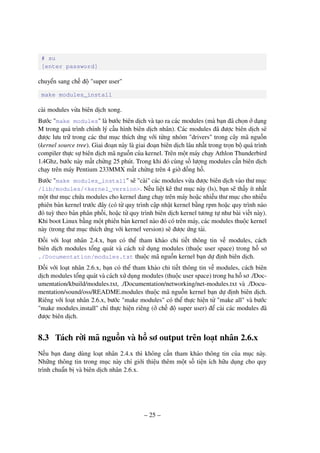 – 25 –
# su
[enter password]
chuyển sang chế độ "super user"
make modules_install
cài modules vừa biên dịch xong.
Bước "make modules" là bước biên dịch và tạo ra các modules (mà bạn đã chọn ở dạng
M trong quá trình chỉnh lý cấu hình biên dịch nhân). Các modules đã được biên dịch sẽ
được lưu trữ trong các thư mục thích ứng với từng nhóm "drivers" trong cây mã nguồn
(kernel source tree). Giai đoạn này là giai đoạn biên dịch lâu nhất trong trọn bộ quá trình
compiler thực sự biên dịch mã nguồn của kernel. Trên một máy chạy Athlon Thunderbird
1.4Ghz, bước này mất chừng 25 phút. Trong khi đó cùng số lượng modules cần biên dịch
chạy trên máy Pentium 233MMX mất chừng trên 4 giờ đồng hồ.
Bước "make modules_install" sẽ "cài" các modules vừa được biên dịch vào thư mục
/lib/modules/<kernel_version>. Nếu liệt kê thư mục này (ls), bạn sẽ thấy ít nhất
một thư mục chứa modules cho kernel đang chạy trên máy hoặc nhiều thư mục cho nhiều
phiên bản kernel trước đây (có từ quy trình cập nhật kernel bằng rpm hoặc quy trình nào
đó tuỳ theo bản phân phối, hoặc từ quy trình biên dịch kernel tương tự như bài viết này).
Khi boot Linux bằng một phiên bản kernel nào đó có trên máy, các modules thuộc kernel
này (trong thư mục thích ứng với kernel version) sẽ được ứng tải.
Đối với loạt nhân 2.4.x, bạn có thể tham khảo chi tiết thông tin về modules, cách
biên dịch modules tổng quát và cách xử dụng modules (thuộc user space) trong hồ sơ
./Documentation/modules.txt thuộc mã nguồn kernel bạn dự định biên dịch.
Đối với loạt nhân 2.6.x, bạn có thể tham khảo chi tiết thông tin về modules, cách biên
dịch modules tổng quát và cách xử dụng modules (thuộc user space) trong ba hồ sơ ./Doc-
umentation/kbuild/modules.txt, ./Documentation/networking/net-modules.txt và ./Docu-
mentation/sound/oss/README.modules thuộc mã nguồn kernel bạn dự định biên dịch.
Riêng với loạt nhân 2.6.x, bước "make modules" có thể thực hiện từ "make all" và bước
"make modules install" chỉ thực hiện riêng (ở chế độ super user) để cài các modules đã
được biên dịch.
8.3 Tách rời mã nguồn và hồ sơ output trên loạt nhân 2.6.x
Nếu bạn đang dùng loạt nhân 2.4.x thì không cần tham khảo thông tin của mục này.
Những thông tin trong mục này chỉ giới thiệu thêm một số tiện ích hữu dụng cho quy
trình chuẩn bị và biên dịch nhân 2.6.x.
 
