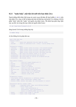 – 26 –
8.3.1 "make help", một tiện ích mới trên loạt nhân 2.6.x
Ngoài những điểm khác biệt trong các make target đã được đề cập ở phần 8.1 và 8.2, trên
loạt nhân 2.6.x, bạn có thể xử dụng một tiện ích khá hay mà kernel 2.4.x không có đó là
phần "help" trước khi "make" mã nguồn của nhân Linux. Tất nhiên bạn phải chạy lệnh
này sau khi vào trong thư mục chứa mã nguồn nhân Linux:
$ cd /usr/src/linux-2.6.6
dùng kernel 2.6.6 trong trường hợp này
$ make help
sẽ cho thông tin trợ giúp như sau:
bash-2.05b$ make help
Cleaning targets:
clean - remove most generated files but keep the config
mrproper - remove all generated files + config + various backup files
Configuration targets:
oldconfig - Update current config utilising a line-oriented program
menuconfig - Update current config utilising a menu based program
xconfig - Update current config utilising a QT based front-end
gconfig - Update current config utilising a GTK based front-end
defconfig - New config with default answer to all options
allmodconfig - New config selecting modules when possible
allyesconfig - New config where all options are accepted with yes
allnoconfig - New minimal config
Other generic targets:
all - Build all targets marked with [*]
* vmlinux - Build the bare kernel
* modules - Build all modules
modules_install - Install all modules
dir/ - Build all files in dir and below
dir/file.[ois] - Build specified target only
rpm - Build a kernel as an RPM package
tags/TAGS - Generate tags file for editors
cscope - Generate cscope index
Documentation targets:
Linux kernel internal documentation in different formats:
sgmldocs (SGML), psdocs (Postscript), pdfdocs (PDF)
htmldocs (HTML), mandocs (man pages, use installmandocs to install)
Architecture specific targets (i386):
* bzImage - Compressed kernel image (arch/i386/boot/bzImage)
install - Install kernel using
(your) ~/bin/installkernel or
(distribution) /sbin/installkernel or
install to $(INSTALL_PATH) and run lilo
bzdisk - Create a boot floppy in /dev/fd0
fdimage - Create a boot floppy image
 