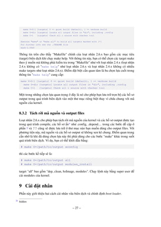 – 27 –
make V=0|1 [targets] 0 => quiet build (default), 1 => verbose build
make O=dir [targets] Locate all output files in "dir", including .config
make C=1 [targets] Check all c source with checker tool
Execute "make" or "make all" to build all targets marked with [*]
For further info see the ./README file
bash-2.05b$
Thông tin trên cho thấy "Makefile" chính của loạt nhân 2.6.x bao gồm các mục tiêu
(target) biên dịch khi chạy make help. Với thông tin này, bạn có thể chọn các target make
theo ý muốn mà không phải kiểm tra trong "Makefile" như với loạt nhân 2.4.x (loạt nhân
2.4.x không có "make help" như loạt nhân 2.6.x và loạt nhân 2.4.x không có nhiều
make targets như loạt nhân 2.6.x). Điểm đặt biệt cần quan tâm là ba chọn lựa cuối trong
thông tin "make help" cung cấp:
make V=0|1 [targets] 0 => quiet build (default), 1 => verbose build
make O=dir [targets] Locate all output files in "dir", including .config
make C=1 [targets] Check all c source with checker tool
Một trong những chọn lựa quan trọng ở đây là nó cho phép bạn lưu trữ trọn bộ các hồ sơ
output trong quá trình biên dịch vào một thư mục riêng biệt thay vì chứa chung với mã
nguồn của kernel.
8.3.2 Tách rời mã nguồn và output files
Loạt nhân 2.6.x cho phép bạn tách rời mã nguồn của kernel và các hồ sơ output được tạo
trong quá trình compile, các hồ sơ ẩn21
như .config, .depend.... trong các bước đề cập ở
phần 7 và ?? cũng sẽ được lưu trữ ở thư mục nào bạn muốn dùng cho output files. Với
phương tiện này, mã nguồn và các hồ sơ output sẽ không xen kẽ chung. Điểm quan trọng
cần nhớ là khi đã dùng chọn lựa này thì phải dùng cho các bước "make" khác trong suốt
quá trình biên dịch. Ví dụ, bạn có thể khởi đầu bằng:
# make O=/path/to/output xconfig
thì các bước kế tiếp sẽ là:
# make O=/path/to/output all
# make O=/path/to/output modules_install
target "all" bao gồm "dep, clean, bzImage, modules". Chạy lệnh này bằng super user để
cài modules của kernel.
9 Cài đặt nhân
Phần này giới thiệu hai cách cài nhân vừa biên dịch và chỉnh định boot loader.
hidden21
 