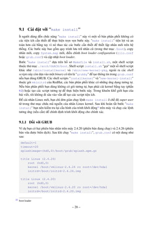 – 28 –
9.1 Cài đặt với "make install"
Ít người dùng đến chức năng "make install" này vì một số bản phân phối không có
các tiện ích cần thiết để thực hiện trọn vẹn bước này. "make install" tiện lợi và an
toàn hơn cài bằng tay vì nó thao tác các bước cần thiết để thiết lập nhân mới trên hệ
thống. Các bước này bao gồm quy trình lưu trữ nhân cũ (trong thư mục /boot), copy
nhân mới, copy System.map mới, điều chỉnh boot loader configuration (lilo.conf
hoặc grub.conf) và cập nhật boot loader.
Bước "make install" dựa trên hồ sơ Makefile và install.sh, một shell script
thuộc thư mục ./arch/$ARCH/boot. Shell script install.sh "gọi" một số shell script
khác như /sbin/installkernel và /sbin/new-kernel-pkg, ngoài ra các shell
scripts này còn dựa vào một binary có tên là "grubby" để tạo thông tin trong grub.conf
nếu bạn dùng GRUB. Các shell scripts "installkernel" và "new-kernel-install"
thuộc gói mkinitrd của RedHat, các bản phân phối khác có những ứng dụng tương tự.
Nếu bản phân phối bạn dùng không có gói tương tự, bạn phải cài kernel bằng tay (phần
9.2) hoặc tạo các script tương tự để thực hiện bước này. Trong khuôn khổ giới hạn của
bài viết, tôi không đi sâu vào vấn đề tạo các script tiện ích.
Để cài nhân Linux mới, bạn chỉ đơn giản chạy lệnh make install ở chế độ super user
từ trong thư mục chứa mã nguồn của nhân Linux kernel. Sau khi hoàn tất bước "make
install" bạn nên kiểm tra lại cấu hình của trình khởi động22
trên máy và chạy các lệnh
tương ứng (nếu cần) để chỉnh định trình khởi động cho chính xác.
9.1.1 Đối với GRUB
Ví dụ bạn có hai phiên bản nhân trên máy 2.4.20 (phiên bản đang chạy) và 2.4.26 (phiên
bản vừa được biên dịch). Sau khi chạy "make install", grub.conf có nội dung như
sau:
default=1
timeout=20
splashimage=(hd0,0)/boot/grub/splash.xpm.gz
title Linux (2.4.26)
root (hd0,0)
kernel /boot/vmlinuz-2.4.26 ro root=/dev/hda1
initrd=/boot/initrd-2.4.26.img
title Linux (2.4.20)
root (hd0,0)
kernel /boot/vmlinuz-2.4.20 ro root=/dev/hda1
initrd=/boot/initrd-2.4.20.img
boot loader22
 