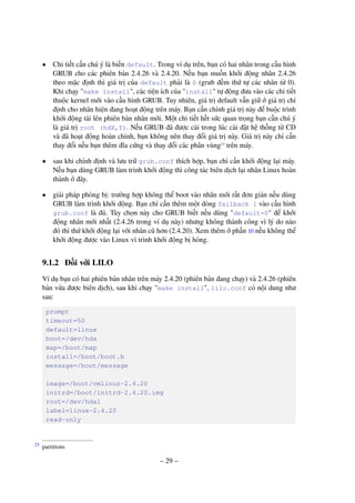 – 29 –
• Chi tiết cần chú ý là biến default. Trong ví dụ trên, bạn có hai nhân trong cấu hình
GRUB cho các phiên bản 2.4.26 và 2.4.20. Nếu bạn muốn khởi động nhân 2.4.26
theo mặc định thì giá trị của default phải là 0 (grub đếm thứ tự các nhân từ 0).
Khi chạy "make install", các tiện ích của "install" tự động đưa vào các chi tiết
thuộc kernel mới vào cấu hình GRUB. Tuy nhiên, giá trị default vẫn giữ ở giá trị chỉ
định cho nhân hiện đang hoạt động trên máy. Bạn cần chỉnh giá trị này để buộc trình
khởi động tải lên phiên bản nhân mới. Một chi tiết hết sức quan trọng bạn cần chú ý
là giá trị root (hdX,Y). Nếu GRUB đã được cài trong lúc cài đặt hệ thống từ CD
và đã hoạt động hoàn chỉnh, bạn không nên thay đổi giá trị này. Giá trị này chỉ cần
thay đổi nếu bạn thêm đĩa cứng và thay đổi các phân vùng23
trên máy.
• sau khi chỉnh định và lưu trữ grub.conf thích hợp, bạn chỉ cần khởi động lại máy.
Nếu bạn dùng GRUB làm trình khởi động thì công tác biên dịch lại nhân Linux hoàn
thành ở đây.
• giải pháp phòng bị: trường hợp không thể boot vào nhân mới rất đơn giản nếu dùng
GRUB làm trình khởi động. Bạn chỉ cần thêm một dòng fallback 1 vào cấu hình
grub.conf là đủ. Tùy chọn này cho GRUB biết nếu dùng "default=0" để khởi
động nhân mới nhất (2.4.26 trong ví dụ này) nhưng không thành công vì lý do nào
đó thì thử khởi động lại với nhân cũ hơn (2.4.20). Xem thêm ở phần 10 nếu không thể
khởi động được vào Linux vì trình khởi động bị hỏng.
9.1.2 Đối với LILO
Ví dụ bạn có hai phiên bản nhân trên máy 2.4.20 (phiên bản đang chạy) và 2.4.26 (phiên
bản vừa được biên dịch), sau khi chạy "make install", lilo.conf có nội dung như
sau:
prompt
timeout=50
default=linux
boot=/dev/hda
map=/boot/map
install=/boot/boot.b
message=/boot/message
image=/boot/vmlinuz-2.4.20
initrd=/boot/initrd-2.4.20.img
root=/dev/hda1
label=linux-2.4.20
read-only
partitions23
 