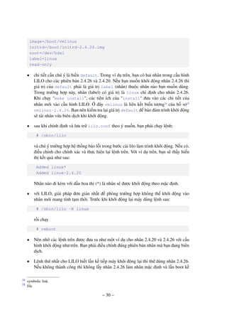 – 30 –
image=/boot/vmlinuz
initrd=/boot/initrd-2.4.26.img
root=/dev/hda1
label=linux
read-only
• chi tiết cần chú ý là biến default. Trong ví dụ trên, bạn có hai nhân trong cấu hình
LILO cho các phiên bản 2.4.26 và 2.4.20. Nếu bạn muốn khởi động nhân 2.4.26 thì
giá trị của default phải là giá trị label (nhãn) thuộc nhân nào bạn muốn dùng.
Trong trường hợp này, nhãn (label) có giá trị là linux chỉ định cho nhân 2.4.26.
Khi chạy "make install", các tiện ích của "install" đưa vào các chi tiết của
nhân mới vào cấu hình LILO. Ở đây vmlinuz là liên kết biểu tượng24
của hồ sơ25
vmlinuz-2.4.26. Bạn nên kiểm tra lại giá trị default để bảo đảm trình khởi động
sẽ tải nhân vừa biên dịch khi khởi động.
• sau khi chỉnh định và lưu trữ lilo.conf theo ý muốn, bạn phải chạy lệnh:
# /sbin/lilo
và chú ý trường hợp hệ thống báo lỗi trong bước cài lilo làm trình khởi động. Nếu có,
điều chỉnh cho chính xác và thực hiện lại lệnh trên. Với ví dụ trên, bạn sẽ thấy hiển
thị kết quả như sau:
Added linux*
Added linux-2.4.20
Nhân nào đi kèm với dấu hoa thị (*) là nhân sẽ được khởi động theo mặc định.
• với LILO, giải pháp đơn giản nhất đề phòng trường hợp không thể khởi động vào
nhân mới mang tính tạm thời. Trước khi khởi động lại máy dùng lệnh sau:
# /sbin/lilo -R linux
rồi chạy
# reboot
• Nên nhớ các lệnh trên được đưa ra như một ví dụ cho nhân 2.4.20 và 2.4.26 với cấu
hình khởi động như trên. Bạn phải điều chỉnh đúng phiên bản nhân mà bạn đang biên
dịch.
• Lệnh thứ nhất cho LILO biết lần kế tiếp máy khởi động lại thì thử dùng nhân 2.4.26.
Nếu không thành công thì không lấy nhân 2.4.26 làm nhân mặc định và lần boot kế
symbolic link24
file25
 