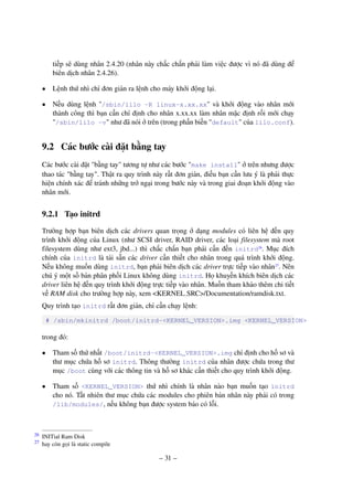 – 31 –
tiếp sẽ dùng nhân 2.4.20 (nhân này chắc chắn phải làm việc được vì nó đã dùng để
biên dịch nhân 2.4.26).
• Lệnh thứ nhì chỉ đơn giản ra lệnh cho máy khởi động lại.
• Nếu dùng lệnh "/sbin/lilo -R linux-x.xx.xx" và khởi động vào nhân mới
thành công thì bạn cần chỉ định cho nhân x.xx.xx làm nhân mặc định rồi mới chạy
"/sbin/lilo -v" như đã nói ở trên (trong phần biến "default" của lilo.conf).
9.2 Các bước cài đặt bằng tay
Các bước cài đặt "bằng tay" tương tự như các bước "make install" ở trên nhưng được
thao tác "bằng tay". Thật ra quy trình này rất đơn giản, điều bạn cần lưu ý là phải thực
hiện chính xác để tránh những trở ngại trong bước này và trong giai đoạn khởi động vào
nhân mới.
9.2.1 Tạo initrd
Trường hợp bạn biên dịch các drivers quan trọng ở dạng modules có liên hệ đến quy
trình khởi động của Linux (như SCSI driver, RAID driver, các loại filesystem mà root
filesystem dùng như ext3, jbd...) thì chắc chắn bạn phải cần đến initrd26
. Mục đích
chính của initrd là tải sẵn các driver cần thiết cho nhân trong quá trình khởi động.
Nếu không muốn dùng initrd, bạn phải biên dịch các driver trực tiếp vào nhân27
. Nên
chú ý một số bản phân phối Linux không dùng initrd. Họ khuyến khích biên dịch các
driver liên hệ đến quy trình khởi động trực tiếp vào nhân. Muốn tham khảo thêm chi tiết
về RAM disk cho trường hợp này, xem <KERNEL SRC>/Documentation/ramdisk.txt.
Quy trình tạo initrd rất đơn giản, chỉ cần chạy lệnh:
# /sbin/mkinitrd /boot/initrd-<KERNEL_VERSION>.img <KERNEL_VERSION>
trong đó:
• Tham số thứ nhất /boot/initrd-<KERNEL_VERSION>.img chỉ định cho hồ sơ và
thư mục chứa hồ sơ initrd. Thông thường initrd của nhân được chứa trong thư
mục /boot cùng với các thông tin và hồ sơ khác cần thiết cho quy trình khởi động.
• Tham số <KERNEL_VERSION> thứ nhì chính là nhân nào bạn muốn tạo initrd
cho nó. Tất nhiên thư mục chứa các modules cho phiên bản nhân này phải có trong
/lib/modules/, nếu không bạn được system báo có lỗi.
INITial Ram Disk26
hay còn gọi là static compile27
 