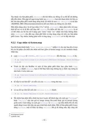 – 32 –
Tùy thuộc vào bản phân phối, mkinitrd đòi hỏi thêm các thông số cụ thể để chỉ đường
dẫn đến nhân. Nếu gặp trở ngại trong bước tạo mkinitrd bạn nên tham khảo tài liệu cụ
thể cho bản phân phối mình đang dùng hoặc tối thiểu là xem man mkinitrd và tài liệu
<KERNEL SRC>/Documentation/initrd.txt để xem thêm các thông tin cần thiết.
Một điểm đáng chú ý là từ loạt nhân 2.5.x28
trở đi, initramfs được phát triển với mục
đích hỗ trợ và sẽ đi đến chỗ thay thế initrd. Ưu điểm nổi bật của initramfs là nó
có thể chứa các bộ lưu trữ ở dạng cpio "newc" hoặc "crc" (được nén hoặc không được
nén). initramfs cho đến nay chưa phổ biến và ứng dụng rộng rãi trên các bản phân
phối Linux. Tuy nhiên, hướng phát triển và ứng dụng initramfs có vẻ đầy hứa hẹn.
9.2.2 Copy nhân và System.map
Sau khi hoàn thành bước "make modules_install" (phần 8.3), lúc này bạn đã có trọn
bộ các bộ phận cần thiết cho nhân mới bao gồm cả kernel image và các modules thuộc
nhân này.
• copy bzImage từ <KERNEL_SRC>/arch/i386/boot/ đến thư mục /boot, ví dụ:
# cp /usr/src/linux-2.4.26/arch/i386/boot/bzImage /boot/bzImage-
2.4.26
• Trình cài đặt của RedHat và một số bản phân phối khác bao gồm bước copy
bzImage thành vmlinuz, bạn có thể thực hiện (hay không tùy ý, bước này tương tự
như bước ở trên) như sau:
# cp /usr/src/linux-2.4.26/arch/i386/boot/bzImage /boot/vmlinuz-
2.4.26
• kế tiếp là xoá liên kết29
cũ (nếu có) của vmlinuz trong thư mục /boot:
# rm -f /boot/vmlinuz
• và sau đó tạo liên kết mới cho vmlinuz-2.4.26 thành:
# ln -s /boot/vmlinuz-2.4.26 /boot/vmlinuz
• Tất nhiên bạn phải điều chỉnh lại boot loader để thích ứng với cách gọi "bzImage"
hoặc "vmlinuz" này cho giá trị image (trong lilo.conf) hoặc giá trị kernel (trong
grub.conf). Cách dùng và cách gọi bzImage và vmlinuz tạo khá nhiều bối rối cho
người dùng Linux khi tiếp cận quy trình biên dịch nhân. Một số bản phân phối Linux
dùng bzImage, một số khác lại dùng vmlinuz. Dù gì đi chăng nữa, đây cũng chỉ
development kernel28
symbolic link29
 