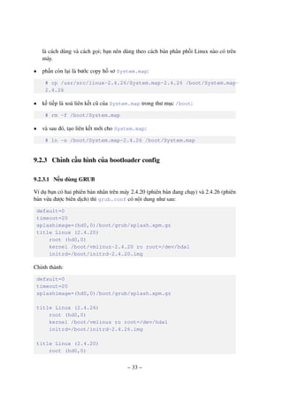 – 33 –
là cách dùng và cách gọi; bạn nên dùng theo cách bản phân phối Linux nào có trên
máy.
• phần còn lại là bước copy hồ sơ System.map:
# cp /usr/src/linux-2.4.26/System.map-2.4.26 /boot/System.map-
2.4.26
• kế tiếp là xoá liên kết cũ của System.map trong thư mục /boot:
# rm -f /boot/System.map
• và sau đó, tạo liên kết mới cho System.map:
# ln -s /boot/System.map-2.4.26 /boot/System.map
9.2.3 Chỉnh cấu hình của bootloader config
9.2.3.1 Nếu dùng GRUB
Ví dụ bạn có hai phiên bản nhân trên máy 2.4.20 (phiên bản đang chạy) và 2.4.26 (phiên
bản vừa được biên dịch) thì grub.conf có nội dung như sau:
default=0
timeout=20
splashimage=(hd0,0)/boot/grub/splash.xpm.gz
title Linux (2.4.20)
root (hd0,0)
kernel /boot/vmlinuz-2.4.20 ro root=/dev/hda1
initrd=/boot/initrd-2.4.20.img
Chỉnh thành:
default=0
timeout=20
splashimage=(hd0,0)/boot/grub/splash.xpm.gz
title Linux (2.4.26)
root (hd0,0)
kernel /boot/vmlinuz ro root=/dev/hda1
initrd=/boot/initrd-2.4.26.img
title Linux (2.4.20)
root (hd0,0)
 