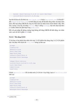 – 34 –
kernel /boot/vmlinuz-2.4.20 ro root=/dev/hda1
initrd=/boot/initrd-2.4.20.img
Sau khi đã lưu trữ cấu hình của /etc/grub.conf ở trên (/etc/grub.conf là liên kết30
đến /boot/grub/menu.1st) và khởi động lại máy để bắt đầu dùng nhân vừa được biên
dịch. Nếu bạn dùng GRUB thì công tác biên dịch lại nhân Linux hoàn thành ở đây. Nên
lưu ý trong ví dụ này, tôi dùng vmlinuz thay vì dùng bzImage, bạn nên chọn lựa theo
ý và điều chỉnh cho phù hợp trong grub.conf.
Đối với giải pháp đề phòng trường hợp không thể dùng GRUB để khởi động vào nhân
mới, xem chi tiết ở phần 9.1.1 ở trên.
9.2.3.2 Nếu dùng LILO
Ví dụ bạn có hai phiên bản nhân trên máy 2.4.20 (phiên bản đang chạy) và 2.4.26 (phiên
bản vừa được biên dịch) thì lilo.conf tương tự như sau:
prompt
timeout=50
default=linux
boot=/dev/hda
map=/boot/map
install=/boot/boot.b
message=/boot/message
image=/boot/vmlinuz
initrd=/boot/initrd-2.4.20.img
root=/dev/hda1
label=linux
read-only
Chỉnh /etc/lilo.conf để cài nhân mới (2.4.26 cho ví dụ ở đây), bạn có /etc/lilo.conf
như sau:
prompt
timeout=50
default=linux
boot=/dev/hda
map=/boot/map
install=/boot/boot.b
message=/boot/message
symbolic link30
 