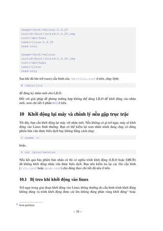– 35 –
image=/boot/vmlinuz-2.4.20
initrd=/boot/initrd-2.4.20.img
root=/dev/hda1
label=linux-2.4.20
read-only
image=/boot/vmlinuz
initrd=/boot/initrd-2.4.26.img
root=/dev/hda1
label=linux
read-only
Sau khi đã lưu trữ (save) cấu hình của /etc/lilo.conf ở trên, chạy lệnh:
# /sbin/lilo
để đăng ký nhân mới cho LILO.
Đối với giải pháp đề phòng trường hợp không thể dùng LILO để khởi động vào nhân
mới, xem chi tiết ở phần 9.1.2 ở trên.
10 Khởi động lại máy và chỉnh lý nếu gặp trục trặc
Tới đây, bạn cần khởi động lại máy với nhân mới. Nếu không có gì trở ngại, máy sẽ khởi
động vào Linux bình thường. Bạn có thể kiểm lại xem nhân mình đang chạy có đúng
phiên bản vừa được biên dịch hay không bằng cách chạy:
$ uname -r
hoặc,
$ cat /proc/version
Nếu kết quả báo phiên bản nhân cũ thì có nghĩa trình khởi động (LILO hoặc GRUB)
đã không khởi động nhân vừa được biên dịch. Bạn nên kiểm tra lại các file cấu hình
(lilo.conf hoặc grub.conf) cho đúng theo chi tiết đã nêu ở trên.
10.1 Bị treo khi khởi động vào linux
Trở ngại trong giai đoạn khởi động vào Linux thông thường do cấu hình trình khởi động
không đúng và trình khởi động được cài lên không đúng phân vùng khởi động31
hoặc
boot partition31
 