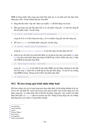– 36 –
MBR bị hỏng (hiếm thấy trong quá trình biên dịch lại và cài nhân mới nếu thực hiện
đúng quy cách). Trong trường hợp này, bạn phải:
• dùng đến đĩa mềm "cấp cứu" được tạo ở phần ?? để khởi động vào Linux
• Đến giai đoạn này bạn hẳn phải biết vị trí của phân vùng gốc32
(/) trên đĩa cứng để
kết nối phân vùng33
của đĩa cứng:
# mount /dev/hdXy /mount/point/somewhere
trong đó X là ví trí đĩa cứng trên máy, y là vị trí phân vùng gốc trên đĩa cứng này.
• đổi root (chroot) trở thành phân vùng gốc của đĩa cứng:
# chroot /mount/point/somewhere
trong đó /mount/point/somewhere là nơi đĩa cứng của bạn được kết nối34
.
• kiểm tra lại cấu hình của trình khởi động và cài đặt lại cho máy (xem phần 9.1.1 hoặc
9.1.2 tùy theo trình khởi động bạn dùng là GRUB hay LILO). Điểm cần chú ý ở đây
cho GRUB là bạn phải chạy lệnh:
# /sbin/grub-install /dev/hdX
trong đó /dev/hdX là tên thiết bị đĩa chứa MBR cho hệ thống (thường là đĩa đầu
tiên trên máy35
). Lệnh trên sẽ thiết lập lại bản ghi khởi động36
và loại bỏ các trường
hợp MBR bị hỏng. Tương tự cho LILO, bạn phải chạy lệnh:
# /sbin/lilo.
10.2 Bị treo trong quá trình nhân được load
Nếu bạn vướng vào các trở ngại trong giai đoạn nhân được tải lên thông thường là do các
drivers tối cần thiết để mount filesystems trên máy bị thiếu. Giả sử bạn dùng ext3 cho
phân vùng gốc37
(/) chứa nhân. Để có thể kết nối phân vùng gốc38
này, modul ext3 phải
được biên dịch và initrd phải tải module này lên. Tương tự ứng dụng cho các trường
hợp dùng filesystem khác và cũng thiếu module.
root partition32
mount partition33
mount34
Primary Master35
boot record36
root partition37
mount root partition38
 
