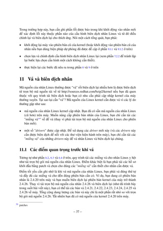 – 37 –
Trong trường hợp này, bạn cần ghi phần lỗi được báo trong khi khởi động vào nhân mới
để xác định lỗi này thuộc phần nào của cấu hình biên dịch nhân Linux và từ đó điều
chỉnh lại và biên dịch lại cho thích ứng. Nói một cách tổng quát, bạn phải:
• khởi động lại máy vào phiên bản cũ của kernel (hoặc khởi động vào phiên bản cũ của
nhân nếu bạn dùng biện pháp dự phòng đã được đề cập ở phần 9.1.1 và 9.1.2 ở trên)
• chọn lựa và chỉnh định cấu hình biên dịch nhân Linux lại (xem phần 7.2.2 để tránh lặp
lại bước lựa chọn cấu hình một cách không cần thiết).
• thực hiện lại các bước đã nêu ra trong phần 8 và 9 ở trên
11 Vá và biên dịch nhân
Mã nguồn của nhân Linux thường được "vá" rồi biên dịch lại nhiều hơn là được biên dịch
từ trọn bộ mã nguồn tải về từ http://sources.redhat.com/bzip2/kernel nếu bạn đã quen
thuộc với quy trình tái biên dịch hoặc bạn có nhu cầu phải cập nhập kernel của máy
thường xuyên. Tại sao lại cần "vá"? Mã nguồn của Linux kernel cần được vá vì các lý do
thường gặp như sau:
• mã nguồn của nhân Linux kernel cập nhật. Bạn đã có sẵn mã nguồn của nhân Linux
(cũ hơn) trên máy. Muốn nâng cấp phiên bản nhân của Linux, bạn chỉ cần tải các
"miếng vá39
" về để vá (thay vì phải tải trọn bộ mã nguồn của nhân Linux cho phiên
bản mới).
• một số "drivers" được cập nhật. Để xử dụng các driver mới này (và các drivers này
cần được biên dịch để nối với các thư viện hiện hành trên máy), bạn chỉ cần tải các
"miếng vá" của những drivers này để vá nhân Linux và biên dịch lại chúng.
11.1 Các điểm quan trọng trước khi vá
Tương tự như phần 6.2, 6.3 và 6.4 ở trên, quy trình tải các miếng vá cho nhân Linux y hệt
như tải trọn bộ gói mã nguồn của nhân Linux. Điểm khác biệt là bạn phải tải các hồ sơ
khởi đầu bằng patch và chọn cho đúng các "miếng vá" cần thiết cho nhân cần được vá.
Điểm tối yếu cần ghi nhớ là khi vá mã nguồn của nhân Linux, bạn phải vá đúng thứ tự
và đầy đủ các miếng vá cho đến đúng phiên bản cần có. Ví dụ, bạn đang có phiên bản
nhân là 2.4.20 trên máy và bạn muốn biên dịch lại phiên bản kernel của máy trở thành
2.4.26. Thay vì tải trọn bộ mã nguồn của nhân 2.4.26 và biên dịch lại (như đã trình bày
trong suốt bài viết này), bạn có thể tải các bản vá 2.4.21, 2.4.22, 2.4.23, 2.4.24, 2.4.25 và
2.4.26 về máy. Tổng cộng dung lượng các bản vá này chỉ là một phần rất nhỏ so với trọn
bộ gói mã nguồn 2.4.26. Tất nhiên bạn đã có mã nguồn của kernel 2.4.20 trên máy.
patches39
 
