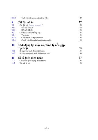 – 2 –
8.3.2 Tách rời mã nguồn và output files 27
9 Cài đặt nhân 27
9.1 Cài đặt với "make install" 28
9.1.1 Đối với GRUB 28
9.1.2 Đối với LILO 29
9.2 Các bước cài đặt bằng tay 31
9.2.1 Tạo initrd 31
9.2.2 Copy nhân và System.map 32
9.2.3 Chỉnh cấu hình của bootloader config 33
10 Khởi động lại máy và chỉnh lý nếu gặp
trục trặc 35
10.1 Bị treo khi khởi động vào linux 35
10.2 Bị treo trong quá trình nhân được load 36
11 Vá và biên dịch nhân 37
11.1 Các điểm quan trọng trước khi vá 37
11.2 Tải, xả và vá 38
 
