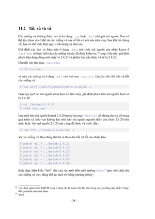 – 38 –
11.2 Tải, xả và vá
Các miếng vá thường được nén ở hai dạng: .gz hoặc .bz2 như gói mã nguồn. Bạn có
thể tùy chọn và có thể tải các miếng vá này về bất cứ nơi nào trên máy. Sau khi tải chúng
về, bạn có thể thực hiện quy trình tương tự như sau:
Giả định các bản vá được nén ở dạng .bz2, nơi chứa mã nguồn của nhân Linux ở
/usr/src và thực tính của các miếng vá này đã được kiểm tra. Trong ví dụ này, giả định
phiên bản đang dùng trên máy là 2.4.20 và phiên bản cần được vá sẽ là 2.4.26.
Chuyển vào thư mục /usr/src:
$ cd /usr/src
xả nén các miếng vá ở dạng .bz2 vào thư mục /usr/src. Lặp lại cho đến khi xả hết
các miếng vá:
$ tar xfvj /path/to/patch/patch-x.xx.xx ./
Dọn dẹp sạch sẽ mã nguồn nhân hiện có trên máy, giả định phiên bản mã nguồn hiện có
là 2.4.20:
$ cd ./kernel-2.4.20
$ make mrproper
Lưu một bản mã nguồn kernel 2.4.20 trong thư mục /usr/src đề phòng cho sự cố trong
quá trình vá (nếu bạn không lưu một bản mã nguồn nguyên thủy của nhân 2.4.20 trên
máy, hoặc bản mã nguồn 2.4.20 này cũng đã được vá trước đây).
$ tar cvf ../linux-2.4.20.tar ./
Vá các miếng vá theo đúng thứ tự và theo dõi bất cứ lỗi nào được báo:
$ patch -p1 < ../patch-2.4.21
$ patch -p1 < ../patch-2.4.22
$ patch -p1 < ../patch-2.4.23
$ patch -p1 < ../patch-2.4.24
$ patch -p1 < ../patch-2.4.25
$ patch -p1 < ../patch-2.4.26
hoặc thực hiện kiểu "lười" như sau: tạo một biến môi trường PATCH40
tạm thời chứa tên
các miếng vá theo đúng thứ tự, tách rời bằng khoảng trống41
:
việc định nghĩa biến PATCH trong 2 dòng chỉ là thuận tiện khi dàn trang, tác giả dùng duy nhất 1 hàng.40
Kết quả hoàn toàn như nhau.
space41
 