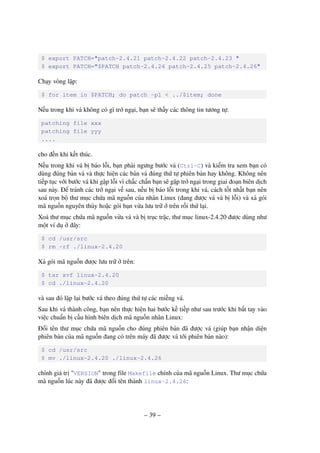 – 39 –
$ export PATCH="patch-2.4.21 patch-2.4.22 patch-2.4.23 "
$ export PATCH="$PATCH patch-2.4.24 patch-2.4.25 patch-2.4.26"
Chạy vòng lặp:
$ for item in $PATCH; do patch -p1 < ../$item; done
Nếu trong khi vá không có gì trở ngại, bạn sẽ thấy các thông tin tương tự:
patching file xxx
patching file yyy
....
cho đến khi kết thúc.
Nếu trong khi vá bị báo lỗi, bạn phải ngưng bước vá (Ctrl-C) và kiểm tra xem bạn có
dùng đúng bản vá và thực hiện các bản vá đúng thứ tự phiên bản hay không. Không nên
tiếp tục với bước vá khi gặp lỗi vì chắc chắn bạn sẽ gặp trở ngại trong giai đoạn biên dịch
sau này. Để tránh các trở ngại về sau, nếu bị báo lỗi trong khi vá, cách tốt nhất bạn nên
xoá trọn bộ thư mục chứa mã nguồn của nhân Linux (đang được vá và bị lỗi) và xả gói
mã nguồn nguyên thủy hoặc gói bạn vừa lưu trữ ở trên rồi thử lại.
Xoá thư mục chứa mã nguồn vừa vá và bị trục trặc, thư mục linux-2.4.20 được dùng như
một ví dụ ở đây:
$ cd /usr/src
$ rm -rf ./linux-2.4.20
Xả gói mã nguồn được lưu trữ ở trên:
$ tar xvf linux-2.4.20
$ cd ./linux-2.4.20
và sau đó lặp lại bước vá theo đúng thứ tự các miếng vá.
Sau khi vá thành công, bạn nên thực hiện hai bước kế tiếp như sau trước khi bắt tay vào
việc chuẩn bị cấu hình biên dịch mã nguồn nhân Linux:
Đổi tên thư mục chứa mã nguồn cho đúng phiên bản đã được vá (giúp bạn nhận diện
phiên bản của mã nguồn đang có trên máy đã được vá tới phiên bản nào):
$ cd /usr/src
$ mv ./linux-2.4.20 ./linux-2.4.26
chỉnh giá trị "VERSION" trong file Makefile chính của mã nguồn Linux. Thư mục chứa
mã nguồn lúc này đã được đổi tên thành linux-2.4.26:
 