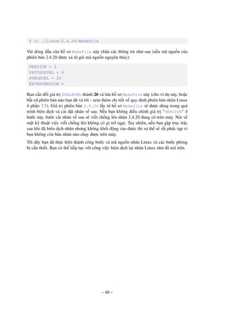 – 40 –
$ vi ./linux-2.4.26/Makefile
Vài dòng đầu của hồ sơ Makefile này chứa các thông tin như sau (nếu mã nguồn của
phiên bản 2.4.20 được xả từ gói mã nguồn nguyên thủy):
VERSION = 2
PATCHLEVEL = 4
SUBLEVEL = 20
EXTRAVERSION =
Bạn cần đổi giá trị SUBLEVEL thành 26 và lưu hồ sơ Makefile này (cho ví dụ này, hoặc
bất cứ phiên bản nào bạn đã vá tới - xem thêm chi tiết về quy định phiên bản nhân Linux
ở phần ??). Giá trị phiên bản 2.6.26 lấy từ hồ sơ Makefile sẽ được dùng trong quá
trình biên dịch và cài đặt nhân về sau. Nếu bạn không điều chỉnh giá trị "VERSION" ở
bước này, bước cài nhân về sau sẽ viết chồng lên nhân 2.4.20 đang có trên máy. Nói về
mặt kỹ thuật việc viết chồng lên không có gì trở ngại. Tuy nhiên, nếu bạn gặp trục trặc
sau khi đã biên dịch nhân nhưng không khởi động vào được thì sự thể sẽ rất phức tạp vì
bạn không còn bản nhân nào chạy được trên máy.
Tới đây bạn đã thực hiện thành công bước vá mã nguồn nhân Linux và các bước phòng
bị cần thiết. Bạn có thể tiếp tục với công việc biên dịch lại nhân Linux như đã nói trên.
 