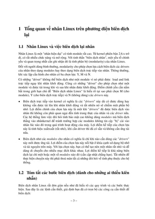 – 3 –
1 Tổng quan về nhân Linux trên phương diện biên dịch
lại
1.1 Nhân Linux và việc biên dịch lại nhân
Nhân Linux là một "nhân hiện đại" có tính module rất cao. Từ kernel phiên bản 2.6.x trở
đi, có rất nhiều chức năng và mở rộng. Với tinh thần "biên dịch nhân", một yếu tố chính
yếu và quan trọng nhất cần ghi nhận đó là tính phân bộ (modularity) của nhân Linux.
Đối với người dùng bình thường, modularity cho phép chọn lựa cách biên dịch các drivers
của nhân theo dạng modules hay theo dạng biên dịch trực tiếp vào nhân. Thông thường,
khi xác lập cấu hình cho nhân có ba chọn lựa: Y, M và N.
Có những "driver" không thể biên dịch như một module vì nó phải được load and link
trực tiếp ngay khi nhân khởi động. Cũng có những "driver" cho phép chọn như một
module và được tải trong khi và sau khi nhân được khởi động. Điểm chính yếu cần nắm
bắt trong giới hạn chủ đề "Biên dịch nhân Linux" là hiểu rõ tại sao phải chọn M (cho
module), Y (cho biên dịch trực tiếp) và N (không dùng) các drivers này.
• Biên dịch trực tiếp vào kernel có nghĩa là các "drivers" này dù có được dùng hay
không vẫn được tải lên khi nhân khởi động và tất nhiên nó sẽ chiếm một phần bộ
nhớ. Lợi điểm chính của chọn lựa này là một khi "drivers" đã được biên dịch vào
nhân thì không còn phải quan ngại đến tính trung thực của nhân và các driver nữa.
Các hệ thống làm việc đòi hỏi tính bảo mật cao không dùng modules mà biên dịch
thẳng vào nhânkernel để tránh trường hợp các modules không tin cậy "bị" cài vào
nhân lúc nào đó trong quá trình hoạt động của máy. Lợi điểm kế tiếp của chọn lựa
này là tính hiệu xuấtxuất (rất nhỏ), khi cần driver thì đã có sẵn và không cần ứng tải
nữa.
• Biên dịch như các modules cho nhân có nghĩa là chỉ khi nào cần dùng các "drivers"
này mới được ứng tải. Lợi điểm của chọn lựa này nổi bật ở khía cạnh xử dụng bộ nhớ
và tài nguyên trên máy. Với lựa chọn này, bạn có thể tạo nên một nhân rất nhỏ và dễ
dàng di chuyển cho nhiều mục đích khác nhau. Lợi điểm kế tiếp là khả năng biên
dịch lại chỉ một hoặc một số modules nào đó (cần cập nhật chẳng hạn). Tất nhiên để
thực hiện chuyện này thì phải thoả mãn tất cả những đòi hỏi về tính phụ thuộc cho hệ
thống.
1.2 Tóm tắt các bước biên dịch (dành cho những ai thiếu kiên
nhẫn)
Biên dịch nhân Linux rất đơn giản nếu như đã hiểu rõ các quy trình và các bước thực
hiện. Sau đây là các lệnh cần thiết, giả định bạn đã có trọn bộ các công cụ cần thiết để
biên dịch:
 