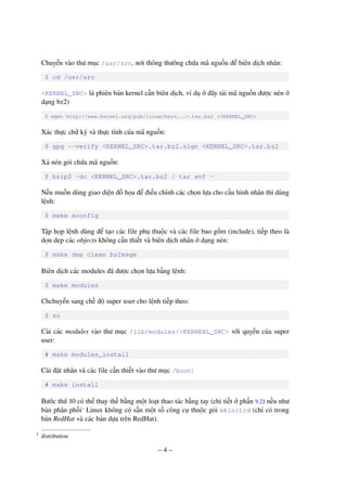 – 4 –
Chuyển vào thư mục /usr/src, nơi thông thường chứa mã nguồn để biên dịch nhân:
$ cd /usr/src
<KERNEL_SRC> là phiên bản kernel cần biên dịch, ví dụ ở đây tải mã nguồn được nén ở
dạng bz2)
$ wget http://www.kernel.org/pub/linux/kern...>.tar.bz2 (<KERNEL_SRC>
Xác thực chữ ký và thực tính của mã nguồn:
$ gpg --verify <KERNEL_SRC>.tar.bz2.sign <KERNEL_SRC>.tar.bz2
Xả nén gói chứa mã nguồn:
$ bzip2 -dc <KERNEL_SRC>.tar.bz2 | tar xvf -
Nếu muốn dùng giao diện đồ họa để điều chỉnh các chọn lựa cho cấu hình nhân thì dùng
lệnh:
$ make xconfig
Tập họp lệnh dùng để tạo các file phụ thuộc và các file bao gồm (include), tiếp theo là
dọn dẹp các objects không cần thiết và biên dịch nhân ở dạng nén:
$ make dep clean bzImage
Biên dịch các modules đã được chọn lựa bằng lệnh:
$ make modules
Chchuyển sang chế độ super user cho lệnh tiếp theo:
$ su
Cài các modules vào thư mục /lib/modules/<KERNERL_SRC> với quyền của super
user:
# make modules_install
Cài đặt nhân và các file cần thiết vào thư mục /boot:
# make install
Bước thứ 10 có thể thay thế bằng một loạt thao tác bằng tay (chi tiết ở phần 9.2) nếu như
bản phân phối1
Linux không có sẵn một số công cụ thuộc gói mkinitrd (chỉ có trong
bản RedHat và các bản dựa trên RedHat).
distribution1
 