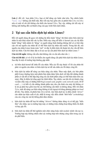 – 5 –
Lưu ý: đối với loạt nhân 2.6.x, bạn có thể dùng các bước như trên. Tuy nhiên bước
"make dep" không cần thiết nữa. Bài viết này bao gồm cho cả phiên bản 2.4.x và 2.6.x
nên có một số chi tiết không cần thiết cho kernel 2.6.x. Tuy vậy, những chi tiết này sẽ
không ảnh hưởng đến sự thành công của quy trình biên dịch nhân.
2 Tại sao cần biên dịch lại nhân Linux?
Đối với người dùng đã quen với những hệ điều hành "đóng" thì khái niệm biên dịch lại
nhân là một khái niệm hết sức lạ lẫm. Điều này cũng dễ hiểu vì kernel của các hệ điều
hành "đóng" hiển nhiên là "đóng" và người dùng bình thường không thể có cơ hội tiếp
cận với mã nguồn của nhân để có thể biên dịch lại nhân nếu muốn. Trong khi đó, mã
nguồn của nhân Linux hoàn toàn "mở" và đây là điều kiện rất thuận lợi cho vấn đề biên
dịch lại nhân. Câu hỏi được đặt ra là tại sao lại cần phải biên dịch lại nhân Linux ?
Câu trả lời ngắn: không cần nếu như không cần và cần nếu như cần :)
Câu trả lời dài: có vô số lý do khiến cho người dùng cần phải biên dịch lại nhân Linux.
Sau đây là một số trường hợp thường gặp nhất:
a. tái biên dịch kernel để chữa lỗi của nhân. Nếu các lỗi này thuộc về lõi của nhân thì
phải vá nguồn của nhân và biên dịch lại nó để sửa chữa các lỗi được công bố.
b. biên dịch lại nhân để nâng cao hiệu năng của nhân. Theo mặc định, các bản phân
phối Linux thường kèm một phiên bản nhân được biên dịch với hầu hết những thành
phần có sẵn để có thể đáp ứng rộng rãi cấu hình phần cứng (có thể hiện diện trên các
máy). Đây là điểm lợi tổng quát lúc khởi điểm. Tuy nhiên, sau khi đã cài thành công
và nắm chắc máy có những thiết bị gì (sound card, graphic card, network cards, SCSI
card..... ) và biết rõ cần những thành phần nào cho cấu hình của máy thì không có
lý do gì phải bao gồm trọn bộ các thứ không cần thiết và không dùng. Đối với nhân
2.4.x, mức độ nâng cao hiệu năng không rõ rệt (ngoại trừ dùng phương pháp test load
để đo). Tuy nhiên, từ phiên bản 2.6.x trở đi, việc biên dịch lại và điều chỉnh "driver"
cho nhân tạo hiệu xuất rõ rệt, nhất là trong việc điều chỉnh "thời biểu" (scheduling)
của các công tác mà hệ thống phải đảm nhiệm.
c. biên dịch lại nhân để loại bỏ những "drivers" không được dùng và có thể gây "hiểu
lầm" cho nhân, tạo ra trường hợp máy có những triệu chứng hoạt động thiếu ổn định
và hay gây lỗi.
d. biên dịch lại nhân để thử nghiệm một chức năng hoặc một module mình vừa tạo ra.
Trường hợp này không nhiều như các trường hợp trên nhưng cũng nằm trong các lý
do phổ biến.
 