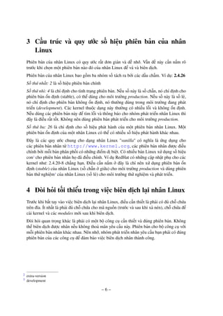 – 6 –
3 Cấu trúc và quy ước số hiệu phiên bản của nhân
Linux
Phiên bản của nhân Linux có quy ước rất đơn giản và dễ nhớ. Vấn đề này cần nắm rõ
trước khi chọn một phiên bản nào đó của nhân Linux để vá và biên dịch.
Phiên bản của nhân Linux bao gồm ba nhóm số tách ra bởi các dấu chấm. Ví dụ: 2.4.26
Số thứ nhất: 2 là số hiệu phiên bản chính
Số thứ nhì: 4 là chỉ định cho tình trạng phiên bản. Nếu số này là số chẵn, nó chỉ định cho
phiên bản ổn định (stable), có thể dùng cho môi trường production. Nếu số này là số lẻ,
nó chỉ định cho phiên bản không ổn định, nó thường dùng trong môi trường đang phát
triển (development). Các kernel thuộc dạng này thường có nhiều lỗi và không ổn định.
Nếu dùng các phiên bản này để tìm lỗi và thông báo cho nhóm phát triển nhân Linux thì
đây là điều rất tốt. Không nên dùng phiên bản phát triển cho môi trường production.
Số thứ ba: 26 là chỉ định cho số hiệu phát hành của một phiên bản nhân Linux. Một
phiên bản ổn định của một nhân Linux có thể có nhiều số hiệu phát hành khác nhau.
Đây là các quy ước chung cho dạng nhân Linux "vanilla" có nghĩa là ứng dụng cho
các phiên bản nhân từ http://www.kernel.org, các phiên bản nhân được điều
chỉnh bởi mỗi bản phân phối có những điểm dị biệt. Có nhiều bản Linux xử dụng số hiệu
con2
cho phiên bản nhân họ đã điều chỉnh. Ví dụ RedHat có những cập nhật phụ cho các
kernel như: 2.4.20-8 chẳng hạn. Điều cần nắm ở đây là chỉ nên xử dụng phiên bản ổn
định (stable) của nhân Linux (số chẵn ở giữa) cho môi trường production và dùng phiên
bản thử nghiệm3
của nhân Linux (số lẻ) cho môi trường thử nghiệm và phát triển.
4 Đòi hỏi tối thiểu trong việc biên dịch lại nhân Linux
Trước khi bắt tay vào việc biên dịch lại nhân Linux, điều cần thiết là phải có đủ chỗ chứa
trên đĩa. Ít nhất là phải đủ chỗ chứa cho mã nguồn (trước và sau khi xả nén), chỗ chứa để
cài kernel và các modules mới sau khi biên dịch.
Đòi hỏi quan trọng khác là phải có một bộ công cụ cần thiết và đúng phiên bản. Không
thể biên dịch được nhân nếu không thoả mãn yêu cầu này. Phiên bản cho bộ công cụ với
mỗi phiên bản nhân khác nhau. Nên nhớ, nhóm phát triển nhân yêu cầu bạn phải có đúng
phiên bản của các công cụ để đảm bảo việc biên dịch nhân thành công.
extra-version2
development3
 