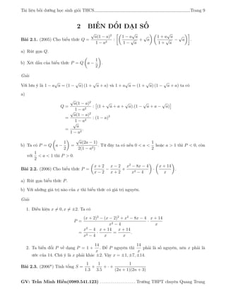 Tài liệu bồi dưỡng học sinh giỏi THCS Trang 9
2 BIẾN ĐỔI ĐẠI SỐ
Bài 2.1. (2005) Cho biểu thức Q =
√
a(1 − a)2
1 − a2
:
1 − a
√
a
1 −
√
a
+
√
a
1 + a
√
a
1 +
√
a
−
√
a .
a) Rút gọn Q.
b) Xét dấu của biểu thức P = Q a −
1
2
.
Giải
Với lưu ý là 1 − a
√
a = (1 −
√
a) (1 +
√
a + a) và 1 + a
√
a = (1 +
√
a) (1 −
√
a + a) ta có
a)
Q =
√
a(1 − a)2
1 − a2
: (1 +
√
a + a +
√
a).(1 −
√
a + a −
√
a)
=
√
a(1 − a)2
1 − a2
: (1 − a)2
=
√
a
1 − a2
.
b) Ta có P = Q a −
1
2
=
√
a(2a − 1)
2(1 − a2)
. Từ đây ta có nếu 0 < a <
1
2
hoặc a > 1 thì P < 0, còn
với
1
2
< a < 1 thì P > 0.
Bài 2.2. (2006) Cho biểu thức P =
x + 2
x − 2
−
x − 2
x + 2
+
x2
− 8x − 4
x2 − 4
·
x + 14
x
.
a) Rút gọn biểu thức P.
b) Với những giá trị nào của x thì biểu thức có giá trị nguyên.
Giải
1. Điều kiện x = 0, x = ±2. Ta có
P =
(x + 2)2
− (x − 2)2
+ x2
− 8x − 4
x2 − 4
·
x + 14
x
=
x2
− 4
x2 − 4
·
x + 14
x
=
x + 14
x
.
2. Ta biến đổi P về dạng P = 1 +
14
x
. Để P nguyên thì
14
x
phải là số nguyên, nên x phải là
ước của 14. Chú ý là x phải khác ±2. Vậy x = ±1, ±7, ±14.
Bài 2.3. (2006*) Tính tổng S =
1
1.3
+
1
3.5
+ · +
1
(2n + 1)(2n + 3)
GV: Trần Minh Hiền(0989.541.123) . . . . . . . . . . . . . . . . . . . Trường THPT chuyên Quang Trung
 