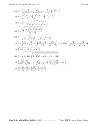 Tài liệu bồi dưỡng học sinh giỏi THCS Trang 18
(d) A =
x + 2
x
√
x − 1
+
√
x
x +
√
x + 1
+
1
1 −
√
x
:
√
x − 1
2
(e) A =
x3
− 1
x − 1
+ x
x3
+ 1
x + 1
− x :
x(1 − x2
)2
x2 − 2
(f) A =
√
x +
3
2 −
√
3.
6
7 + 4
√
3 − x
4
9 − 4
√
5. 2 +
√
5 +
√
x
(g) A =
2 3 + 5 − 13 +
√
48
√
6 +
√
2
(h) A =
3 +
√
5
√
10 + 3 +
√
5
−
3 −
√
5
√
10 + 3 −
√
5
(i) B =
2
3
+
3
2
+ 2
√
2 +
√
3
4
√
2
−
√
3
√
2 +
√
3
(24 + 8
√
6)
√
2
√
2 +
√
3
+
√
3
√
2 −
√
3
(j)
3
2
√
3 − 4
√
2.
6
44 + 16
√
6
(k) E = 6 + 2
√
2. 3 −
√
2 +
√
12 + 18 −
√
128
(l)
2(a + b)
√
a3 − 2
√
2b3
−
√
a
a +
√
2ab + 2b
·
√
a3 + 2
√
2b3
2b +
√
2ab
−
√
a
(m)
a3
− 5a + (a2
− 1)
√
a2 − 9 + a2
+ 3
a3 − 5a + (a2 − 1)
√
a2 − 9 − a2 − 3
GV: Trần Minh Hiền(0989.541.123) . . . . . . . . . . . . . . . . . . . Trường THPT chuyên Quang Trung
 