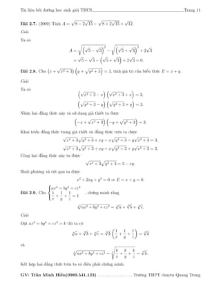 Tài liệu bồi dưỡng học sinh giỏi THCS Trang 11
Bài 2.7. (2009) Tính A = 8 − 2
√
15 − 8 + 2
√
15 +
√
12.
Giải
Ta có
A =
√
5 −
√
3
2
−
√
5 +
√
3
2
+ 2
√
3
=
√
5 −
√
3 −
√
5 +
√
3 + 2
√
3 = 0.
Bài 2.8. Cho x +
√
x2 + 3 y + y2 + 3 = 3, tính giá trị của biểu thức E = x + y.
Giải
Ta có √
x2 + 3 − x
√
x2 + 3 + x = 3,
y2 + 3 − y y2 + 3 + y = 3.
Nhân hai đẳng thức này và sử dụng giả thiết ta được
−x +
√
x2 + 3 −y + y2 + 3 = 3.
Khai triển đẳng thức trong giả thiết và đẳng thức trên ta được
√
x2 + 3 y2 + 3 + xy − x y2 + 3 − y
√
x2 + 3 = 3,
√
x2 + 3 y2 + 3 + xy + x y2 + 3 + y
√
x2 + 3 = 3.
Công hai đẳng thức này ta được
√
x2 + 3 y2 + 3 = 3 − xy.
Bình phương và rút gọn ta được
x2
+ 2xy + y2
= 0 ⇒ E = x + y = 0.
Bài 2.9. Cho



ax3
= by3
= cz3
1
x
+
1
y
+
1
z
= 1
, chứng minh rằng
3
ax2 + by2 + cz2 = 3
√
a +
3
√
b + 3
√
c.
Giải
Đặt ax3
= by3
= cz3
= k thì ta có
3
√
a +
3
√
b + 3
√
c =
3
√
k
1
x
+
1
y
+
1
z
=
3
√
k
và
3
ax2 + by2 + cz2 = 3 k
x
+
k
y
+
k
z
=
3
√
k.
Kết hợp hai đẳng thức trên ta có điều phải chứng minh.
GV: Trần Minh Hiền(0989.541.123) . . . . . . . . . . . . . . . . . . . Trường THPT chuyên Quang Trung
 