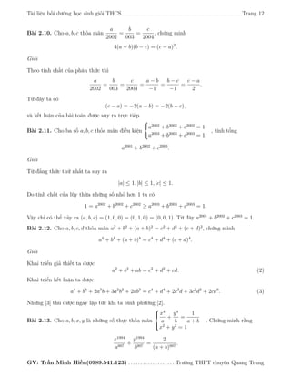 Tài liệu bồi dưỡng học sinh giỏi THCS Trang 12
Bài 2.10. Cho a, b, c thỏa mãn
a
2002
=
b
003
=
c
2004
, chứng minh
4(a − b)(b − c) = (c − a)2
.
Giải
Theo tính chất của phân thức thì
a
2002
=
b
003
=
c
2004
=
a − b
−1
=
b − c
−1
=
c − a
2
.
Từ đây ta có
(c − a) = −2(a − b) = −2(b − c).
và kết luận của bài toán được suy ra trực tiếp.
Bài 2.11. Cho ba số a, b, c thỏa mãn điều kiện
a2002
+ b2002
+ c2002
= 1
a2003
+ b2003
+ c2003
= 1
, tính tổng
a2001
+ b2002
+ c2003
.
Giải
Từ đẳng thức thứ nhất ta suy ra
|a| ≤ 1, |b| ≤ 1, |c| ≤ 1.
Do tính chất của lũy thừa những số nhỏ hơn 1 ta có
1 = a2002
+ b2002
+ c2002
≥ a2003
+ b2003
+ c2003
= 1.
Vậy chỉ có thể xảy ra (a, b, c) = (1, 0, 0) = (0, 1, 0) = (0, 0, 1). Từ đây a2001
+ b2002
+ c2003
= 1.
Bài 2.12. Cho a, b, c, d thỏa mãn a2
+ b2
+ (a + b)2
= c2
+ d2
+ (c + d)2
, chứng minh
a4
+ b4
+ (a + b)4
= c4
+ d4
+ (c + d)4
.
Giải
Khai triển giả thiết ta được
a2
+ b2
+ ab = c2
+ d2
+ cd. (2)
Khai triển kết luận ta được
a4
+ b4
+ 2a3
b + 3a2
b2
+ 2ab3
= c4
+ d4
+ 2c3
d + 3c2
d2
+ 2cd3
. (3)
Nhưng [3] thu được ngay lập tức khi ta bình phương [2].
Bài 2.13. Cho a, b, x, y là những số thực thỏa mãn



x4
a
+
y4
b
=
1
a + b
x2
+ y2
= 1
. Chứng minh rằng
x1994
a997
+
y1994
b997
=
2
(a + b)997
.
GV: Trần Minh Hiền(0989.541.123) . . . . . . . . . . . . . . . . . . . Trường THPT chuyên Quang Trung
 