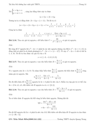 Tài liệu bồi dưỡng học sinh giỏi THCS Trang 14
Từ
x = by + cz
y = ax + cz
, cộng hai đẳng thức này ta được
(a + 1)x = (b + 1)y.
Tương tự ta có đẳng thức: (b + 1)y = (c + 1)z. Từ đó ta có
(a + 1)x = (b + 1)y = (c + 1)z = l ⇒
1
a + 1
=
x
l
,
1
b + 1
=
y
l
,
1
c + 1
=
z
l
.
Cộng lại ta được
1
1 + a
+
1
1 + b
+
1
1 + c
=
x + y + z
l
=
2(ax + by + cz)
ax + by + cz
= 2.
Bài 2.16. Tìm các giá trị nguyên x để biểu thức C =
80
x2 − 2x + 1
có giá trị nguyên.
Giải
Rõ ràng để C nguyên thì x2
− 2x + 1 phải là các ước nguyên dương của 80(vì x2
− 2x + 1 ≥ 0) và
đồng thời nó phải là số chính phương(vì x2
− 2x + 1 = (x − 1)2
). Vì vậy x2
− 2x + 1 chỉ có thể là
1, 4, 16. Từ đó ta tìm được các giá trị của x là
x =∈ {−3, −1, 0, 2, 3, 5}.
Bài 2.17. Tìm các giá trị nguyên x sao cho biểu thức B =
4x + 1
3x + 2
có giá trị nguyên.
Giải
Vì x nguyên nên 3x + 2 = 0. Ta nhận thấy biểu thức
4x + 1
3x + 2
nguyên thì biểu thức 3.
4x + 1
3x + 2
cũng
nhận giá trị nguyên. Mà
3.
4x + 1
3x + 2
=
12x + 3
3x + 2
= 4 −
5
3x + 2
.
Do đó điều kiện để 3.
4x + 1
3x + 2
nguyên là 3x + 2 phải là ước của 5. Kiểm tra tập giá trị có thể của
3x + 2 là ±1, ±5, đối chiếu với B nguyên ta có x ∈ {3, 1}.
Bài 2.18. Tìm các giá trị nguyên x sao cho biểu thức D =
2x2
− 3x + 5
3x + 4
có giá trị nguyên.
Giải
Ta có biểu thức D nguyên thì 9D cũng là biểu thức nguyên. Nhưng khi đó
9D =
18x2
− 27x + 45
3x + 4
= 6x − 17 +
113
3x + 4
.
Do đó 9D nguyên thì 3x + 4 phải là ước của 113. Đối chiếu với điều kiện để D nguyên ta tìm được
x ∈ {−39, −1}.
GV: Trần Minh Hiền(0989.541.123) . . . . . . . . . . . . . . . . . . . Trường THPT chuyên Quang Trung
 