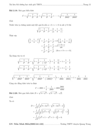 Tài liệu bồi dưỡng học sinh giỏi THCS Trang 15
Bài 2.19. Rút gọn biểu thức
C = 1 +
1
22
+
1
32
+ 1 +
1
32
+
1
42
+ · · · + 1 +
1
20022
+
1
20032
.
Giải
Trước tiên ta chứng minh một kết quả là nếu a + b + c = 0 và abc = 0 thì
1
a2
+
1
b2
+
1
c2
=
1
a
+
1
b
+
1
c
.
Thật vậy
1
a
+
1
b
+
1
c
2
=
1
a2
+
1
b2
+
1
c2
+ 2
1
ab
+
1
bc
+
1
ca
=
1
a2
+
1
b2
+
1
c2
+ 2
a + b + c
abc
=
1
a2
+
1
b2
+
1
c2
(do a + b + c = 0).
Áp dụng vào ta có
1 +
1
22
+
1
32
= 1 +
1
22
+
1
(−3)2
= 1 +
1
2
−
1
3
= 1 +
1
2
−
1
3
,
1 +
1
32
+
1
42
= 1 +
1
32
+
1
(−4)2
= 1 +
1
3
−
1
4
= 1 +
1
3
−
1
4
,
· · · · · · · · · · · · · · · · · · · · · · · · · · · · · · · · · · · · · · · · · · · · · · · · · · · · · · · · · · · · · · · · · ·
1 +
1
20022
+
1
20032
= 1 +
1
20022
+
1
(−2003)2
= 1 +
1
2002
−
1
2003
= 1 +
1
2002
−
1
2003
.
Cộng các đẳng thức trên ta được
C = 2001 +
1
2
−
1
2003
= 2001
2001
4006
.
Bài 2.20. Rút gọn biểu thức D = 4 +
√
7 − 4 −
√
7 −
√
2.
Giải
Ta có
D =
1
√
2
8 + 2
√
7 − 8 − 2
√
7 − 2
=
1
√
2
√
7 + 1
2
−
√
7 − 1
2
− 2
=
1
√
2
√
7 + 1 −
√
7 + 1 − 2 = 0.
GV: Trần Minh Hiền(0989.541.123) . . . . . . . . . . . . . . . . . . . Trường THPT chuyên Quang Trung
 