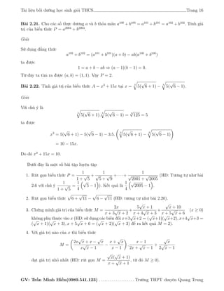 Tài liệu bồi dưỡng học sinh giỏi THCS Trang 16
Bài 2.21. Cho các số thực dương a và b thỏa mãn a100
+ b100
= a101
+ b101
= a102
+ b102
. Tính giá
trị của biểu thức P = a2004
+ b2004
.
Giải
Sử dụng đẳng thức
a102
+ b102
= (a101
+ b101
)(a + b) − ab(a100
+ b100
)
ta được
1 = a + b − ab ⇒ (a − 1)(b − 1) = 0.
Từ đây ta tìm ra được (a, b) = (1, 1). Vậy P = 2.
Bài 2.22. Tính giá trị của biểu thức A = x3
+ 15x tại x = 3
5(
√
6 + 1) − 3
5(
√
6 − 1).
Giải
Với chú ý là
3
5(
√
6 + 1).
3
5(
√
6 − 1) =
3
√
125 = 5
ta được
x3
= 5(
√
6 + 1) − 5(
√
6 − 1) − 3.5.
3
5(
√
6 + 1) −
3
5(
√
6 − 1)
= 10 − 15x.
Do đó x3
+ 15x = 10.
Dưới đây là một số bài tập luyện tập
1. Rút gọn biểu thức P =
1
1 +
√
5
+
1
√
5 +
√
9
+ · · · +
1
√
2001 +
√
2005
(HD: Tương tự như bài
2.6 với chú ý
1
1 +
√
5
=
1
4
√
5 − 1 ). Kết quả là
1
4
√
2005 − 1 .
2. Rút gọn biểu thức 6 +
√
11 − 6 −
√
11 (HD: tương tự như bài 2.20).
3. Chứng minh giá trị của biểu thức M =
2x
x + 3
√
x + 2
+
5
√
x + 1
x + 4
√
x + 3
+
√
x + 10
x + 5
√
x + 6
(x ≥ 0)
không phụ thuộc vào x (HD: sử dụng các biến đổi x+3
√
x+2 = (
√
x+1)(
√
x+2), x+4
√
x+3 =
(
√
x + 1)(
√
x + 3), x + 5
√
x + 6 = (
√
x + 2)(
√
x + 3) để ra kết quả M = 2).
4. Với giá trị nào của x thì biểu thức
M =
2x
√
x + x −
√
x
x
√
x − 1
−
x +
√
x
x − 1
.
x − 1
2x +
√
x − 1
+
√
x
2
√
x − 1
đạt giá trị nhỏ nhất (HD: rút gọn M =
√
x(
√
x + 1)
x +
√
x + 1
, từ đó M ≥ 0).
GV: Trần Minh Hiền(0989.541.123) . . . . . . . . . . . . . . . . . . . Trường THPT chuyên Quang Trung
 